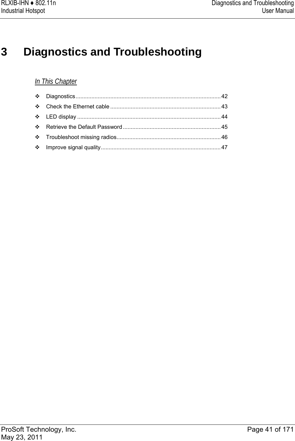 RLXIB-IHN ♦ 802.11n  Diagnostics and Troubleshooting Industrial Hotspot   User Manual   ProSoft Technology, Inc.  Page 41 of 171 May 23, 2011  3 Diagnostics and Troubleshooting In This Chapter  Diagnostics............................................................................................ 42  Check the Ethernet cable ......................................................................43  LED display ........................................................................................... 44  Retrieve the Default Password.............................................................. 45  Troubleshoot missing radios..................................................................46  Improve signal quality............................................................................47   