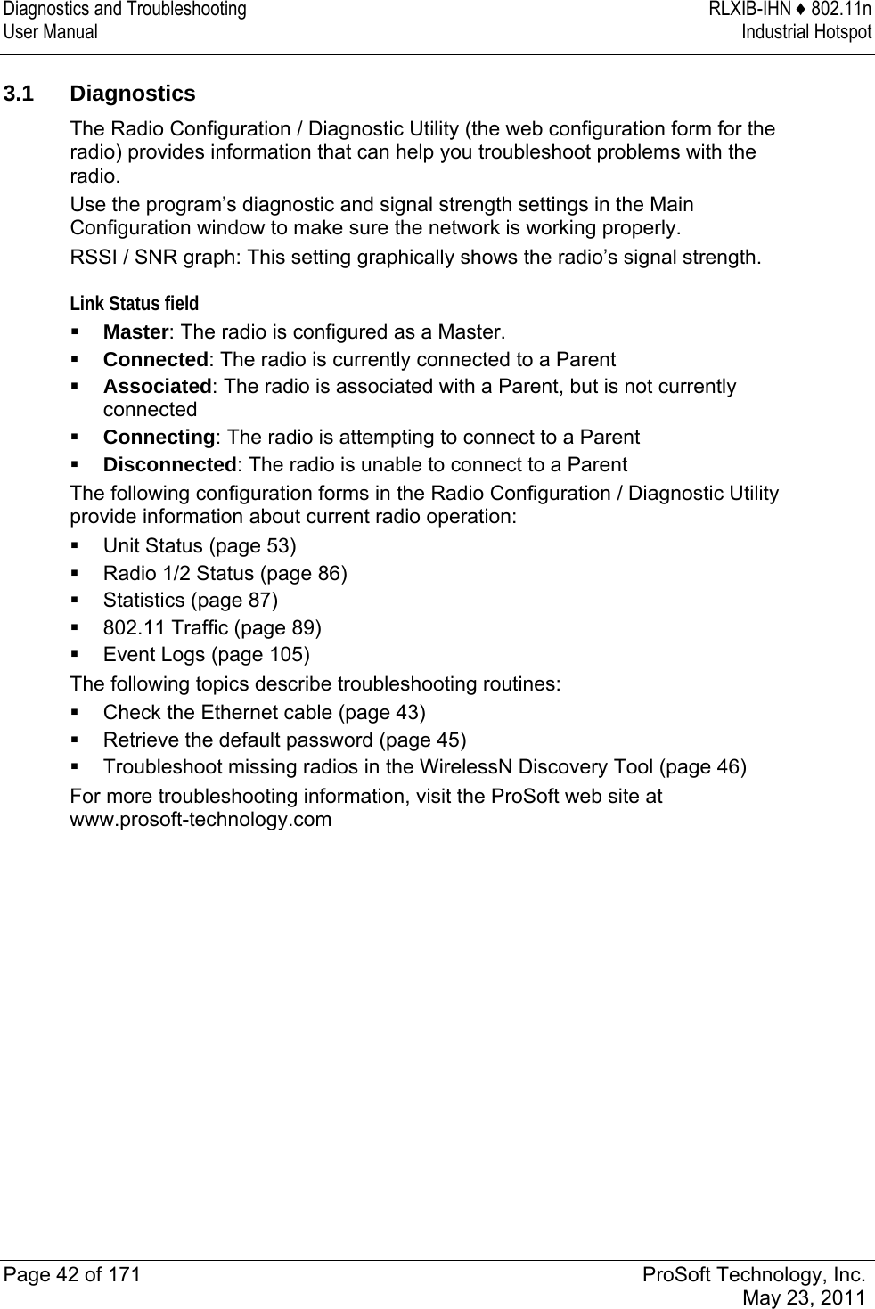 Diagnostics and Troubleshooting  RLXIB-IHN ♦ 802.11n User Manual  Industrial Hotspot   Page 42 of 171  ProSoft Technology, Inc.  May 23, 2011   3.1 Diagnostics The Radio Configuration / Diagnostic Utility (the web configuration form for the radio) provides information that can help you troubleshoot problems with the radio. Use the program’s diagnostic and signal strength settings in the Main Configuration window to make sure the network is working properly. RSSI / SNR graph: This setting graphically shows the radio’s signal strength.  Link Status field  Master: The radio is configured as a Master.  Connected: The radio is currently connected to a Parent  Associated: The radio is associated with a Parent, but is not currently connected  Connecting: The radio is attempting to connect to a Parent  Disconnected: The radio is unable to connect to a Parent The following configuration forms in the Radio Configuration / Diagnostic Utility provide information about current radio operation:  Unit Status (page 53)  Radio 1/2 Status (page 86)  Statistics (page 87)  802.11 Traffic (page 89)  Event Logs (page 105) The following topics describe troubleshooting routines:  Check the Ethernet cable (page 43)  Retrieve the default password (page 45)  Troubleshoot missing radios in the WirelessN Discovery Tool (page 46) For more troubleshooting information, visit the ProSoft web site at www.prosoft-technology.com  