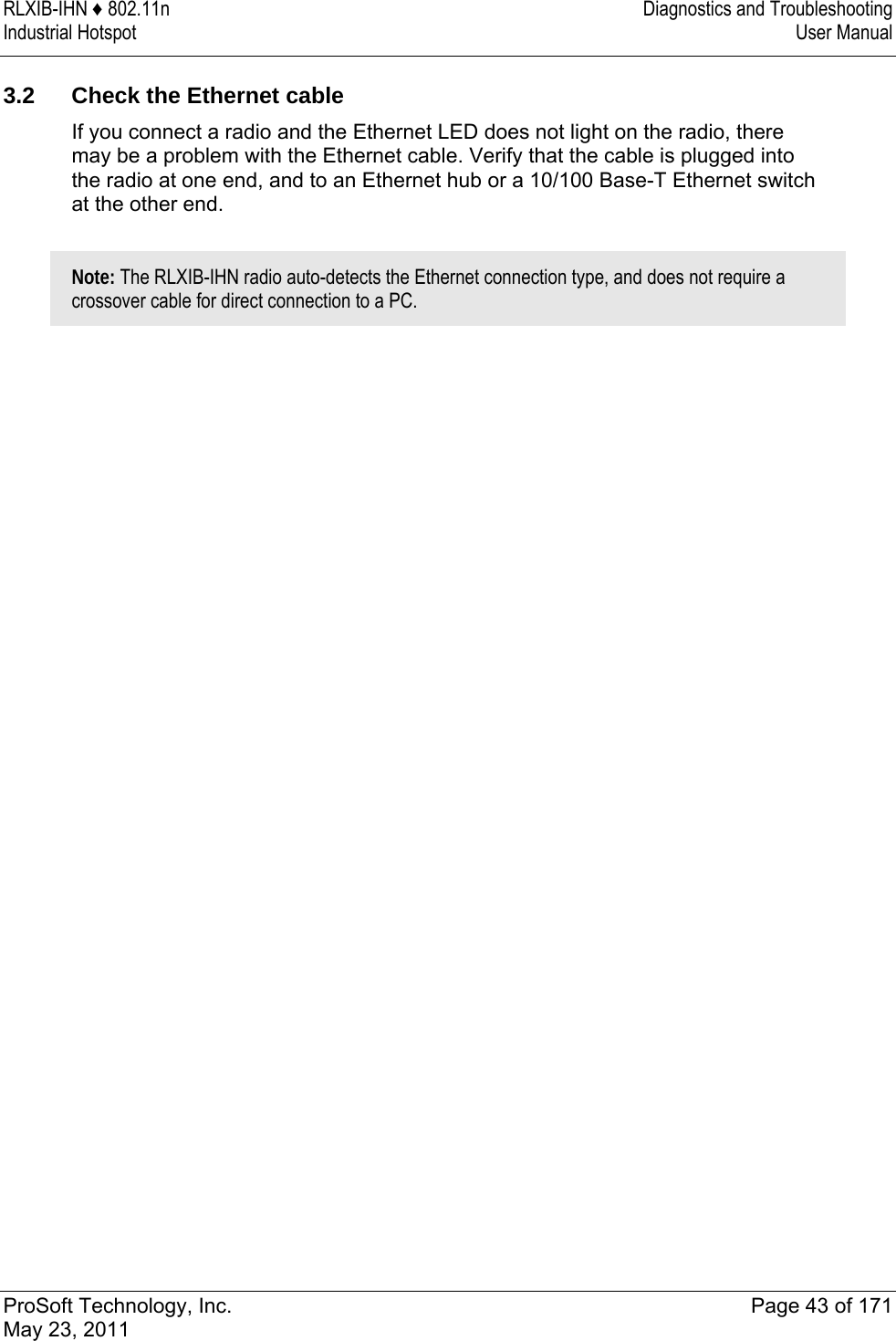 RLXIB-IHN ♦ 802.11n  Diagnostics and Troubleshooting Industrial Hotspot   User Manual   ProSoft Technology, Inc.  Page 43 of 171 May 23, 2011   3.2  Check the Ethernet cable If you connect a radio and the Ethernet LED does not light on the radio, there may be a problem with the Ethernet cable. Verify that the cable is plugged into the radio at one end, and to an Ethernet hub or a 10/100 Base-T Ethernet switch at the other end.   Note: The RLXIB-IHN radio auto-detects the Ethernet connection type, and does not require a crossover cable for direct connection to a PC.   