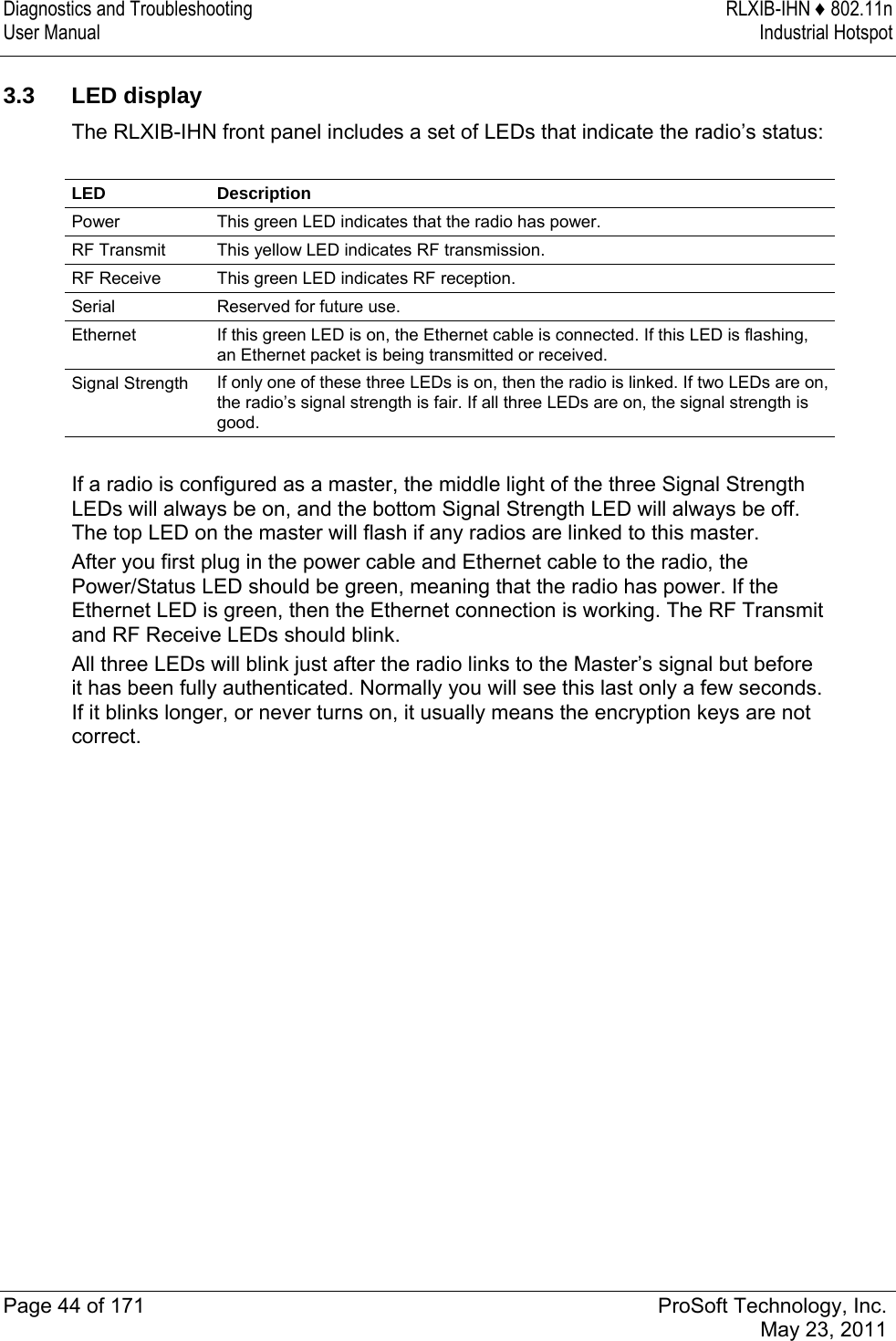 Diagnostics and Troubleshooting  RLXIB-IHN ♦ 802.11n User Manual  Industrial Hotspot   Page 44 of 171  ProSoft Technology, Inc.  May 23, 2011   3.3 LED display The RLXIB-IHN front panel includes a set of LEDs that indicate the radio’s status:  LED Description Power  This green LED indicates that the radio has power. RF Transmit  This yellow LED indicates RF transmission. RF Receive  This green LED indicates RF reception. Serial  Reserved for future use. Ethernet  If this green LED is on, the Ethernet cable is connected. If this LED is flashing, an Ethernet packet is being transmitted or received. Signal Strength  If only one of these three LEDs is on, then the radio is linked. If two LEDs are on, the radio’s signal strength is fair. If all three LEDs are on, the signal strength is good.  If a radio is configured as a master, the middle light of the three Signal Strength LEDs will always be on, and the bottom Signal Strength LED will always be off. The top LED on the master will flash if any radios are linked to this master. After you first plug in the power cable and Ethernet cable to the radio, the Power/Status LED should be green, meaning that the radio has power. If the Ethernet LED is green, then the Ethernet connection is working. The RF Transmit and RF Receive LEDs should blink. All three LEDs will blink just after the radio links to the Master’s signal but before it has been fully authenticated. Normally you will see this last only a few seconds. If it blinks longer, or never turns on, it usually means the encryption keys are not correct.  