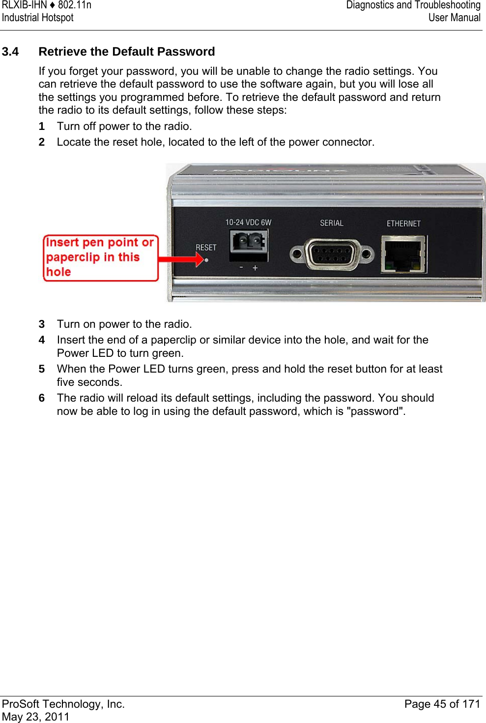 RLXIB-IHN ♦ 802.11n  Diagnostics and Troubleshooting Industrial Hotspot   User Manual   ProSoft Technology, Inc.  Page 45 of 171 May 23, 2011   3.4  Retrieve the Default Password If you forget your password, you will be unable to change the radio settings. You can retrieve the default password to use the software again, but you will lose all the settings you programmed before. To retrieve the default password and return the radio to its default settings, follow these steps: 1  Turn off power to the radio.  2  Locate the reset hole, located to the left of the power connector.  3  Turn on power to the radio. 4  Insert the end of a paperclip or similar device into the hole, and wait for the Power LED to turn green.  5  When the Power LED turns green, press and hold the reset button for at least five seconds.  6  The radio will reload its default settings, including the password. You should now be able to log in using the default password, which is &quot;password&quot;.  