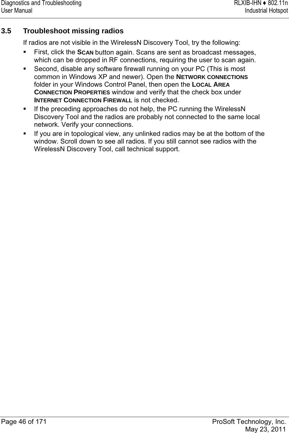 Diagnostics and Troubleshooting  RLXIB-IHN ♦ 802.11n User Manual  Industrial Hotspot   Page 46 of 171  ProSoft Technology, Inc.  May 23, 2011   3.5  Troubleshoot missing radios If radios are not visible in the WirelessN Discovery Tool, try the following:  First, click the SCAN button again. Scans are sent as broadcast messages, which can be dropped in RF connections, requiring the user to scan again.  Second, disable any software firewall running on your PC (This is most common in Windows XP and newer). Open the NETWORK CONNECTIONS folder in your Windows Control Panel, then open the LOCAL AREA CONNECTION PROPERTIES window and verify that the check box under INTERNET CONNECTION FIREWALL is not checked.  If the preceding approaches do not help, the PC running the WirelessN Discovery Tool and the radios are probably not connected to the same local network. Verify your connections.  If you are in topological view, any unlinked radios may be at the bottom of the window. Scroll down to see all radios. If you still cannot see radios with the WirelessN Discovery Tool, call technical support.   