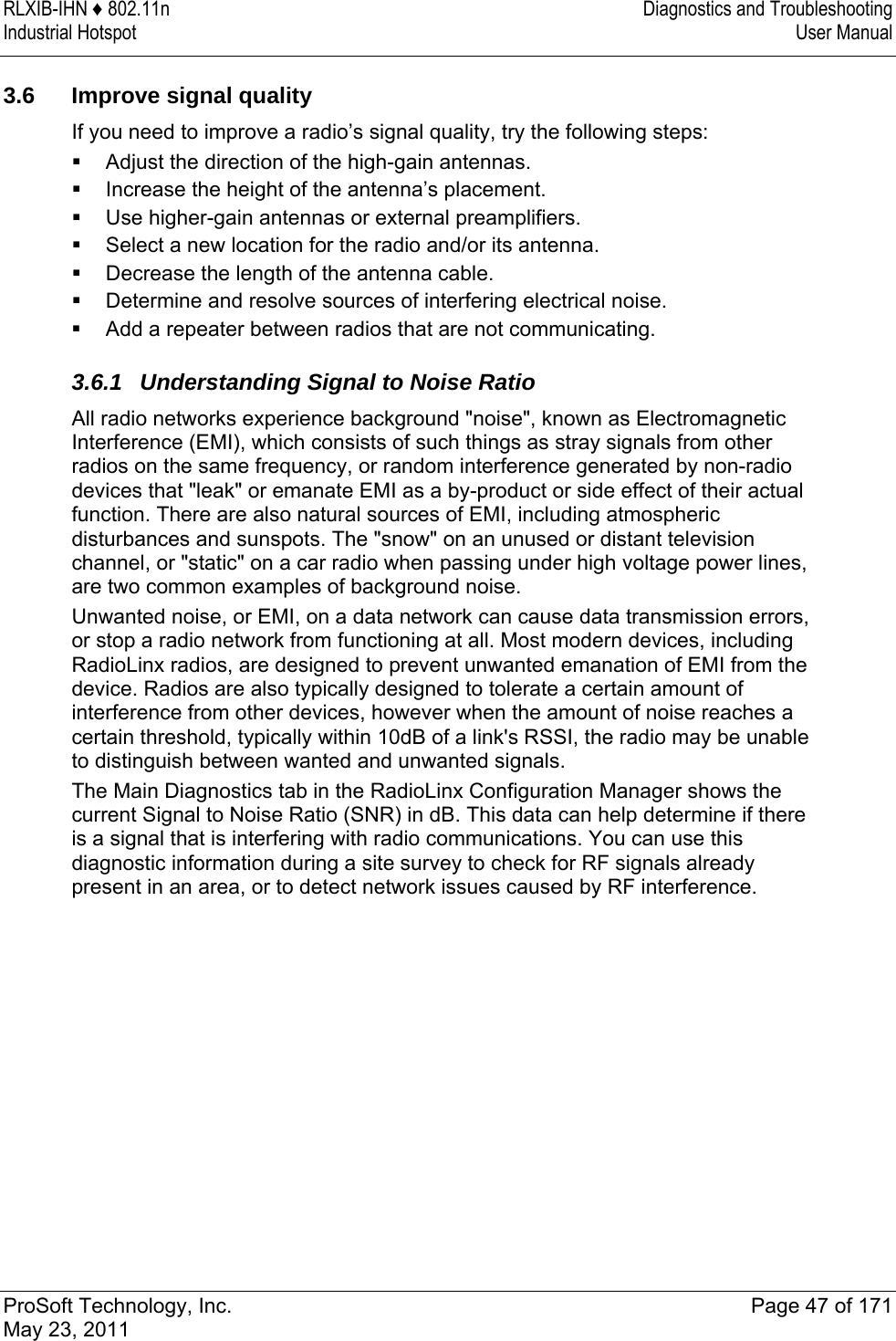 RLXIB-IHN ♦ 802.11n  Diagnostics and Troubleshooting Industrial Hotspot   User Manual   ProSoft Technology, Inc.  Page 47 of 171 May 23, 2011   3.6  Improve signal quality If you need to improve a radio’s signal quality, try the following steps:  Adjust the direction of the high-gain antennas.  Increase the height of the antenna’s placement.  Use higher-gain antennas or external preamplifiers.  Select a new location for the radio and/or its antenna.  Decrease the length of the antenna cable.  Determine and resolve sources of interfering electrical noise.  Add a repeater between radios that are not communicating.  3.6.1  Understanding Signal to Noise Ratio All radio networks experience background &quot;noise&quot;, known as Electromagnetic Interference (EMI), which consists of such things as stray signals from other radios on the same frequency, or random interference generated by non-radio devices that &quot;leak&quot; or emanate EMI as a by-product or side effect of their actual function. There are also natural sources of EMI, including atmospheric disturbances and sunspots. The &quot;snow&quot; on an unused or distant television channel, or &quot;static&quot; on a car radio when passing under high voltage power lines, are two common examples of background noise.  Unwanted noise, or EMI, on a data network can cause data transmission errors, or stop a radio network from functioning at all. Most modern devices, including RadioLinx radios, are designed to prevent unwanted emanation of EMI from the device. Radios are also typically designed to tolerate a certain amount of interference from other devices, however when the amount of noise reaches a certain threshold, typically within 10dB of a link&apos;s RSSI, the radio may be unable to distinguish between wanted and unwanted signals.  The Main Diagnostics tab in the RadioLinx Configuration Manager shows the current Signal to Noise Ratio (SNR) in dB. This data can help determine if there is a signal that is interfering with radio communications. You can use this diagnostic information during a site survey to check for RF signals already present in an area, or to detect network issues caused by RF interference.   