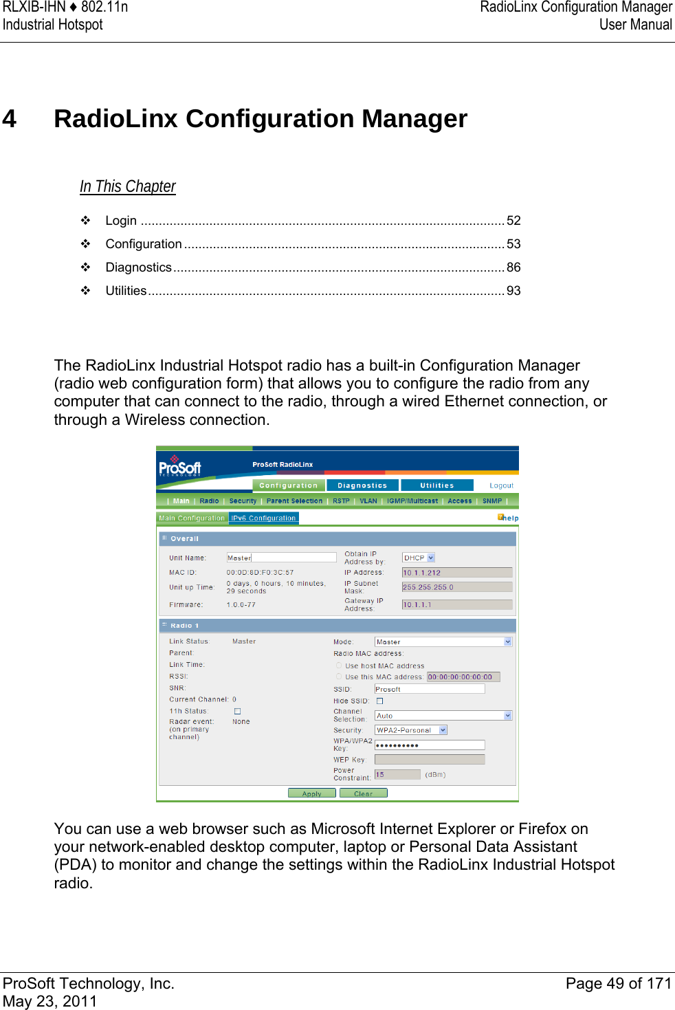 RLXIB-IHN ♦ 802.11n  RadioLinx Configuration Manager Industrial Hotspot   User Manual   ProSoft Technology, Inc.  Page 49 of 171 May 23, 2011  4  RadioLinx Configuration Manager In This Chapter  Login .....................................................................................................52  Configuration ......................................................................................... 53  Diagnostics............................................................................................ 86  Utilities...................................................................................................93   The RadioLinx Industrial Hotspot radio has a built-in Configuration Manager (radio web configuration form) that allows you to configure the radio from any computer that can connect to the radio, through a wired Ethernet connection, or through a Wireless connection.   You can use a web browser such as Microsoft Internet Explorer or Firefox on your network-enabled desktop computer, laptop or Personal Data Assistant (PDA) to monitor and change the settings within the RadioLinx Industrial Hotspot radio.   