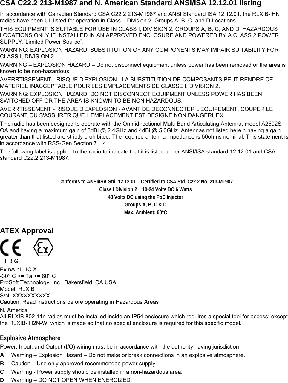   CSA C22.2 213-M1987 and N. American Standard ANSI/ISA 12.12.01 listing In accordance with Canadian Standard CSA C22.2 213-M1987 and ANSI Standard ISA 12.12.01, the RLXIB-IHN radios have been UL listed for operation in Class I, Division 2, Groups A, B, C, and D Locations. THIS EQUIPMENT IS SUITABLE FOR USE IN CLASS I, DIVISION 2, GROUPS A, B, C, AND D, HAZARDOUS LOCATIONS ONLY IF INSTALLED IN AN APPROVED ENCLOSURE AND POWERED BY A CLASS 2 POWER SUPPLY.”Limited Power Source”.  WARNING: EXPLOSION HAZARD! SUBSTITUTION OF ANY COMPONENTS MAY IMPAIR SUITABILITY FOR CLASS I, DIVISION 2. WARNING – EXPLOSION HAZARD – Do not disconnect equipment unless power has been removed or the area is known to be non-hazardous. AVERRTISSEMENT - RISQUE D&apos;EXPLOSION - LA SUBSTITUTION DE COMPOSANTS PEUT RENDRE CE MATERIEL INACCEPTABLE POUR LES EMPLACEMENTS DE CLASSE I, DIVISION 2. WARNING: EXPLOSION HAZARD! DO NOT DISCONNECT EQUIPMENT UNLESS POWER HAS BEEN SWITCHED OFF OR THE AREA IS KNOWN TO BE NON HAZARDOUS. AVERRTISSEMENT - RISQUE D&apos;EXPLOSION - AVANT DE DECONNECTER L&apos;EQUIPEMENT, COUPER LE COURANT OU S&apos;ASSURER QUE L&apos;EMPLACEMENT EST DESIGNE NON DANGERUEX. This radio has been designed to operate with the Omnidirectional Multi-Band Articulating Antenna, model A2502S-OA and having a maximum gain of 3dBi @ 2.4GHz and 4dBi @ 5.0GHz. Antennas not listed herein having a gain greater than that listed are strictly prohibited. The required antenna impedance is 50ohms nominal. This statement is in accordance with RSS-Gen Section 7.1.4. The following label is applied to the radio to indicate that it is listed under ANSI/ISA standard 12.12.01 and CSA standard C22.2 213-M1987.   Conforms to ANSI/ISA Std. 12.12.01 – Certified to CSA Std. C22.2 No. 213-M1987 Class I Division 2    10-24 Volts DC 6 Watts 48 Volts DC using the PoE Injector Groups A, B, C &amp; D   Max. Ambient: 60ºC   ATEX Approval               II 3 G Ex nA nL IIC X -30° C &lt;= Ta &lt;= 60° C ProSoft Technology, Inc., Bakersfield, CA USA Model: RLXIB S/N: XXXXXXXXXX Caution: Read instructions before operating in Hazardous Areas N. America All RLXIB 802.11n radios must be installed inside an IP54 enclosure which requires a special tool for access; except the RLXIB-IH2N-W, which is made so that no special enclosure is required for this specific model. Explosive Atmosphere Power, Input, and Output (I/O) wiring must be in accordance with the authority having jurisdiction A  Warning – Explosion Hazard – Do not make or break connections in an explosive atmosphere. B  Caution – Use only approved recommended power supply. C  Warning - Power supply should be installed in a non-hazardous area. D  Warning – DO NOT OPEN WHEN ENERGIZED. 