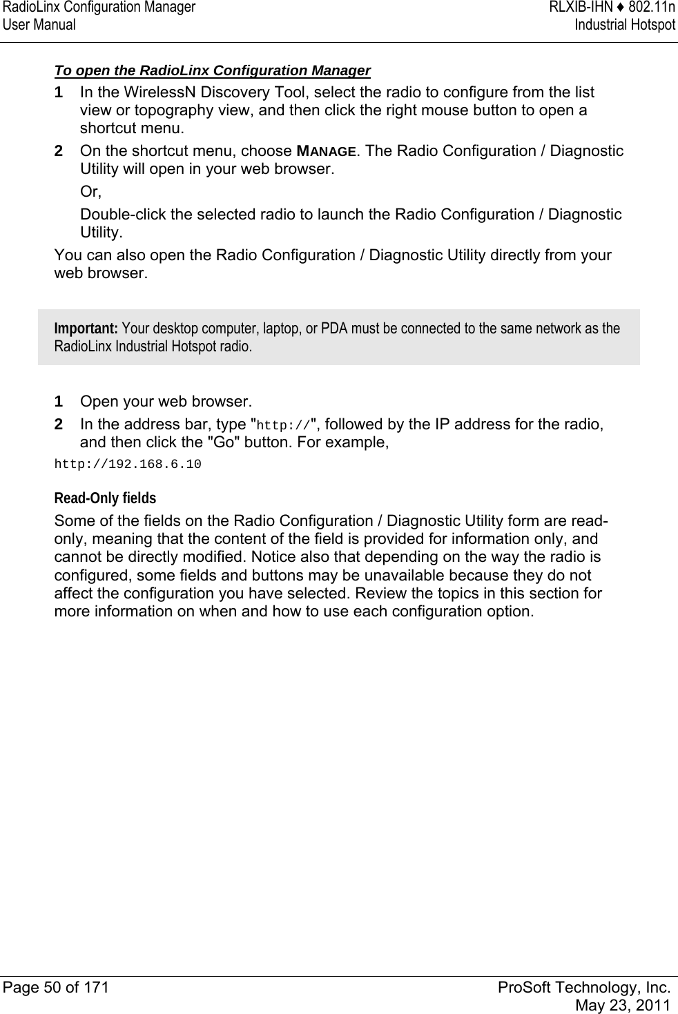 RadioLinx Configuration Manager  RLXIB-IHN ♦ 802.11n User Manual  Industrial Hotspot   Page 50 of 171  ProSoft Technology, Inc.  May 23, 2011   To open the RadioLinx Configuration Manager 1  In the WirelessN Discovery Tool, select the radio to configure from the list view or topography view, and then click the right mouse button to open a shortcut menu.  2  On the shortcut menu, choose MANAGE. The Radio Configuration / Diagnostic Utility will open in your web browser. Or,  Double-click the selected radio to launch the Radio Configuration / Diagnostic Utility. You can also open the Radio Configuration / Diagnostic Utility directly from your web browser.  Important: Your desktop computer, laptop, or PDA must be connected to the same network as the RadioLinx Industrial Hotspot radio.  1  Open your web browser. 2  In the address bar, type &quot;http://&quot;, followed by the IP address for the radio, and then click the &quot;Go&quot; button. For example, http://192.168.6.10 Read-Only fields Some of the fields on the Radio Configuration / Diagnostic Utility form are read-only, meaning that the content of the field is provided for information only, and cannot be directly modified. Notice also that depending on the way the radio is configured, some fields and buttons may be unavailable because they do not affect the configuration you have selected. Review the topics in this section for more information on when and how to use each configuration option.  