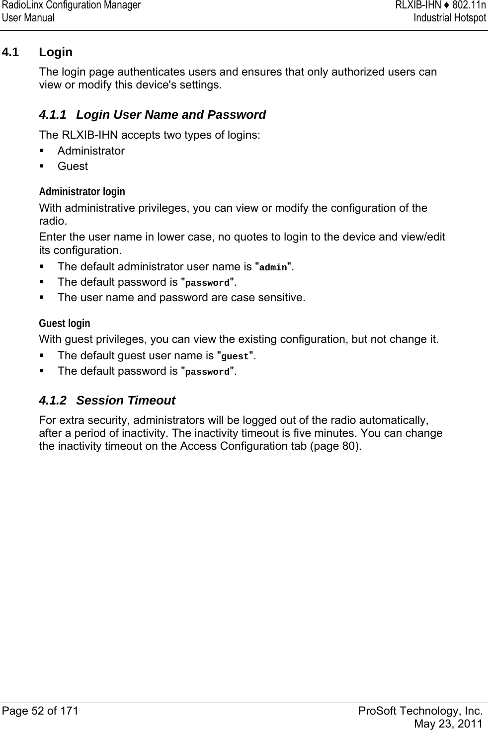 RadioLinx Configuration Manager  RLXIB-IHN ♦ 802.11n User Manual  Industrial Hotspot   Page 52 of 171  ProSoft Technology, Inc.  May 23, 2011   4.1 Login The login page authenticates users and ensures that only authorized users can view or modify this device&apos;s settings.  4.1.1  Login User Name and Password The RLXIB-IHN accepts two types of logins:  Administrator  Guest Administrator login With administrative privileges, you can view or modify the configuration of the radio.  Enter the user name in lower case, no quotes to login to the device and view/edit its configuration.  The default administrator user name is &quot;admin&quot;.   The default password is &quot;password&quot;.  The user name and password are case sensitive. Guest login With guest privileges, you can view the existing configuration, but not change it.  The default guest user name is &quot;guest&quot;.   The default password is &quot;password&quot;.  4.1.2 Session Timeout For extra security, administrators will be logged out of the radio automatically, after a period of inactivity. The inactivity timeout is five minutes. You can change the inactivity timeout on the Access Configuration tab (page 80).   