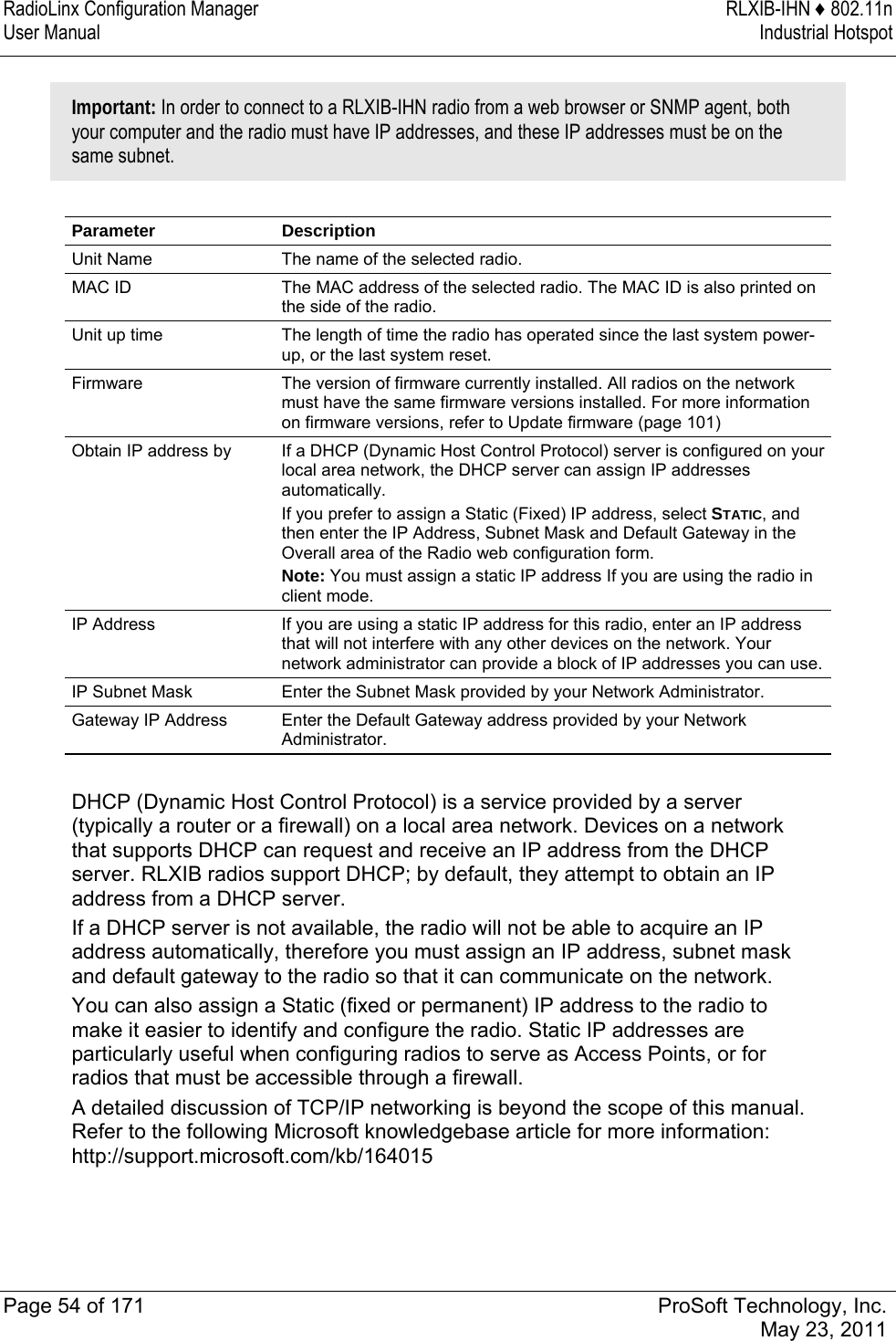 RadioLinx Configuration Manager  RLXIB-IHN ♦ 802.11n User Manual  Industrial Hotspot   Page 54 of 171  ProSoft Technology, Inc.  May 23, 2011   Important: In order to connect to a RLXIB-IHN radio from a web browser or SNMP agent, both your computer and the radio must have IP addresses, and these IP addresses must be on the same subnet.   Parameter Description Unit Name  The name of the selected radio.  MAC ID  The MAC address of the selected radio. The MAC ID is also printed on the side of the radio. Unit up time  The length of time the radio has operated since the last system power-up, or the last system reset. Firmware  The version of firmware currently installed. All radios on the network must have the same firmware versions installed. For more information on firmware versions, refer to Update firmware (page 101)  Obtain IP address by  If a DHCP (Dynamic Host Control Protocol) server is configured on your local area network, the DHCP server can assign IP addresses automatically.  If you prefer to assign a Static (Fixed) IP address, select STATIC, and then enter the IP Address, Subnet Mask and Default Gateway in the Overall area of the Radio web configuration form.  Note: You must assign a static IP address If you are using the radio in client mode. IP Address  If you are using a static IP address for this radio, enter an IP address that will not interfere with any other devices on the network. Your network administrator can provide a block of IP addresses you can use. IP Subnet Mask  Enter the Subnet Mask provided by your Network Administrator.  Gateway IP Address  Enter the Default Gateway address provided by your Network Administrator.  DHCP (Dynamic Host Control Protocol) is a service provided by a server (typically a router or a firewall) on a local area network. Devices on a network that supports DHCP can request and receive an IP address from the DHCP server. RLXIB radios support DHCP; by default, they attempt to obtain an IP address from a DHCP server.  If a DHCP server is not available, the radio will not be able to acquire an IP address automatically, therefore you must assign an IP address, subnet mask and default gateway to the radio so that it can communicate on the network.  You can also assign a Static (fixed or permanent) IP address to the radio to make it easier to identify and configure the radio. Static IP addresses are particularly useful when configuring radios to serve as Access Points, or for radios that must be accessible through a firewall.  A detailed discussion of TCP/IP networking is beyond the scope of this manual. Refer to the following Microsoft knowledgebase article for more information: http://support.microsoft.com/kb/164015  