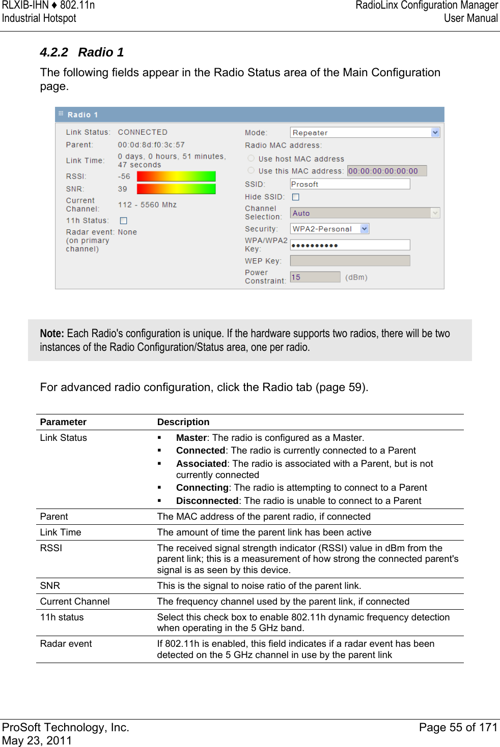 RLXIB-IHN ♦ 802.11n  RadioLinx Configuration Manager Industrial Hotspot   User Manual   ProSoft Technology, Inc.  Page 55 of 171 May 23, 2011  4.2.2 Radio 1 The following fields appear in the Radio Status area of the Main Configuration page.    Note: Each Radio&apos;s configuration is unique. If the hardware supports two radios, there will be two instances of the Radio Configuration/Status area, one per radio.  For advanced radio configuration, click the Radio tab (page 59).  Parameter Description Link Status   Master: The radio is configured as a Master.  Connected: The radio is currently connected to a Parent  Associated: The radio is associated with a Parent, but is not currently connected  Connecting: The radio is attempting to connect to a Parent  Disconnected: The radio is unable to connect to a Parent Parent  The MAC address of the parent radio, if connected Link Time  The amount of time the parent link has been active RSSI  The received signal strength indicator (RSSI) value in dBm from the parent link; this is a measurement of how strong the connected parent&apos;s signal is as seen by this device. SNR  This is the signal to noise ratio of the parent link. Current Channel  The frequency channel used by the parent link, if connected 11h status  Select this check box to enable 802.11h dynamic frequency detection when operating in the 5 GHz band. Radar event  If 802.11h is enabled, this field indicates if a radar event has been detected on the 5 GHz channel in use by the parent link 