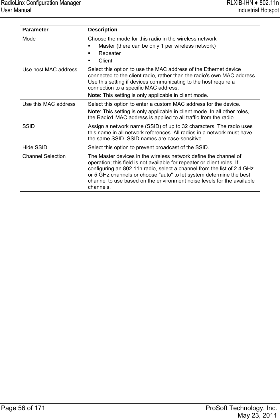 RadioLinx Configuration Manager  RLXIB-IHN ♦ 802.11n User Manual  Industrial Hotspot   Page 56 of 171  ProSoft Technology, Inc.  May 23, 2011  Parameter Description Mode  Choose the mode for this radio in the wireless network  Master (there can be only 1 per wireless network)   Repeater   Client Use host MAC address  Select this option to use the MAC address of the Ethernet device connected to the client radio, rather than the radio&apos;s own MAC address. Use this setting if devices communicating to the host require a connection to a specific MAC address.  Note: This setting is only applicable in client mode. Use this MAC address  Select this option to enter a custom MAC address for the device.  Note: This setting is only applicable in client mode. In all other roles, the Radio1 MAC address is applied to all traffic from the radio. SSID  Assign a network name (SSID) of up to 32 characters. The radio uses this name in all network references. All radios in a network must have the same SSID. SSID names are case-sensitive. Hide SSID  Select this option to prevent broadcast of the SSID. Channel Selection  The Master devices in the wireless network define the channel of operation; this field is not available for repeater or client roles. If configuring an 802.11n radio, select a channel from the list of 2.4 GHz or 5 GHz channels or choose &quot;auto&quot; to let system determine the best channel to use based on the environment noise levels for the available channels. 