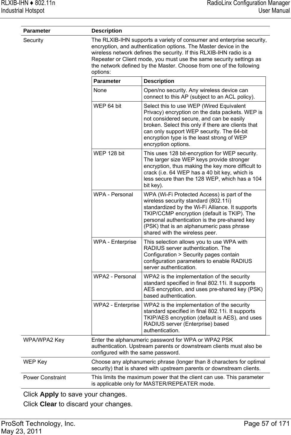 RLXIB-IHN ♦ 802.11n  RadioLinx Configuration Manager Industrial Hotspot   User Manual   ProSoft Technology, Inc.  Page 57 of 171 May 23, 2011  Parameter Description Security  The RLXIB-IHN supports a variety of consumer and enterprise security, encryption, and authentication options. The Master device in the wireless network defines the security. If this RLXIB-IHN radio is a Repeater or Client mode, you must use the same security settings as the network defined by the Master. Choose from one of the following options: Parameter  Description None  Open/no security. Any wireless device can connect to this AP (subject to an ACL policy). WEP 64 bit  Select this to use WEP (Wired Equivalent Privacy) encryption on the data packets. WEP is not considered secure, and can be easily broken. Select this only if there are clients that can only support WEP security. The 64-bit encryption type is the least strong of WEP encryption options. WEP 128 bit  This uses 128 bit-encryption for WEP security. The larger size WEP keys provide stronger encryption, thus making the key more difficult to crack (i.e. 64 WEP has a 40 bit key, which is less secure than the 128 WEP, which has a 104 bit key). WPA - Personal  WPA (Wi-Fi Protected Access) is part of the wireless security standard (802.11i) standardized by the Wi-Fi Alliance. It supports TKIP/CCMP encryption (default is TKIP). The personal authentication is the pre-shared key (PSK) that is an alphanumeric pass phrase shared with the wireless peer. WPA - Enterprise  This selection allows you to use WPA with RADIUS server authentication. The Configuration &gt; Security pages contain configuration parameters to enable RADIUS server authentication. WPA2 - Personal  WPA2 is the implementation of the security standard specified in final 802.11i. It supports AES encryption, and uses pre-shared key (PSK) based authentication. WPA2 - Enterprise WPA2 is the implementation of the security standard specified in final 802.11i. It supports TKIP/AES encryption (default is AES), and uses RADIUS server (Enterprise) based authentication.  WPA/WPA2 Key  Enter the alphanumeric password for WPA or WPA2 PSK authentication. Upstream parents or downstream clients must also be configured with the same password. WEP Key  Choose any alphanumeric phrase (longer than 8 characters for optimal security) that is shared with upstream parents or downstream clients. Power Constraint  This limits the maximum power that the client can use. This parameter is applicable only for MASTER/REPEATER mode. Click Apply to save your changes. Click Clear to discard your changes. 