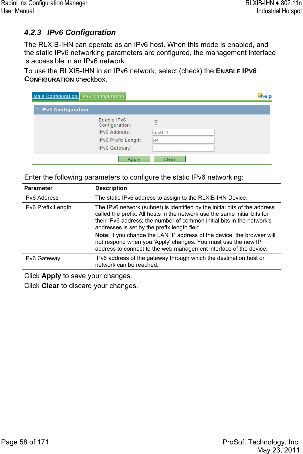 RadioLinx Configuration Manager  RLXIB-IHN ♦ 802.11n User Manual  Industrial Hotspot   Page 58 of 171  ProSoft Technology, Inc.  May 23, 2011   4.2.3 IPv6 Configuration The RLXIB-IHN can operate as an IPv6 host. When this mode is enabled, and the static IPv6 networking parameters are configured, the management interface is accessible in an IPv6 network. To use the RLXIB-IHN in an IPv6 network, select (check) the ENABLE IPV6 CONFIGURATION checkbox.   Enter the following parameters to configure the static IPv6 networking: Parameter Description IPv6 Address  The static IPv6 address to assign to the RLXIB-IHN Device. IPv6 Prefix Length  The IPv6 network (subnet) is identified by the initial bits of the address called the prefix. All hosts in the network use the same initial bits for their IPv6 address; the number of common initial bits in the network&apos;s addresses is set by the prefix length field. Note: If you change the LAN IP address of the device, the browser will not respond when you &apos;Apply&apos; changes. You must use the new IP address to connect to the web management interface of the device. IPv6 Gateway  IPv6 address of the gateway through which the destination host or network can be reached. Click Apply to save your changes. Click Clear to discard your changes.  