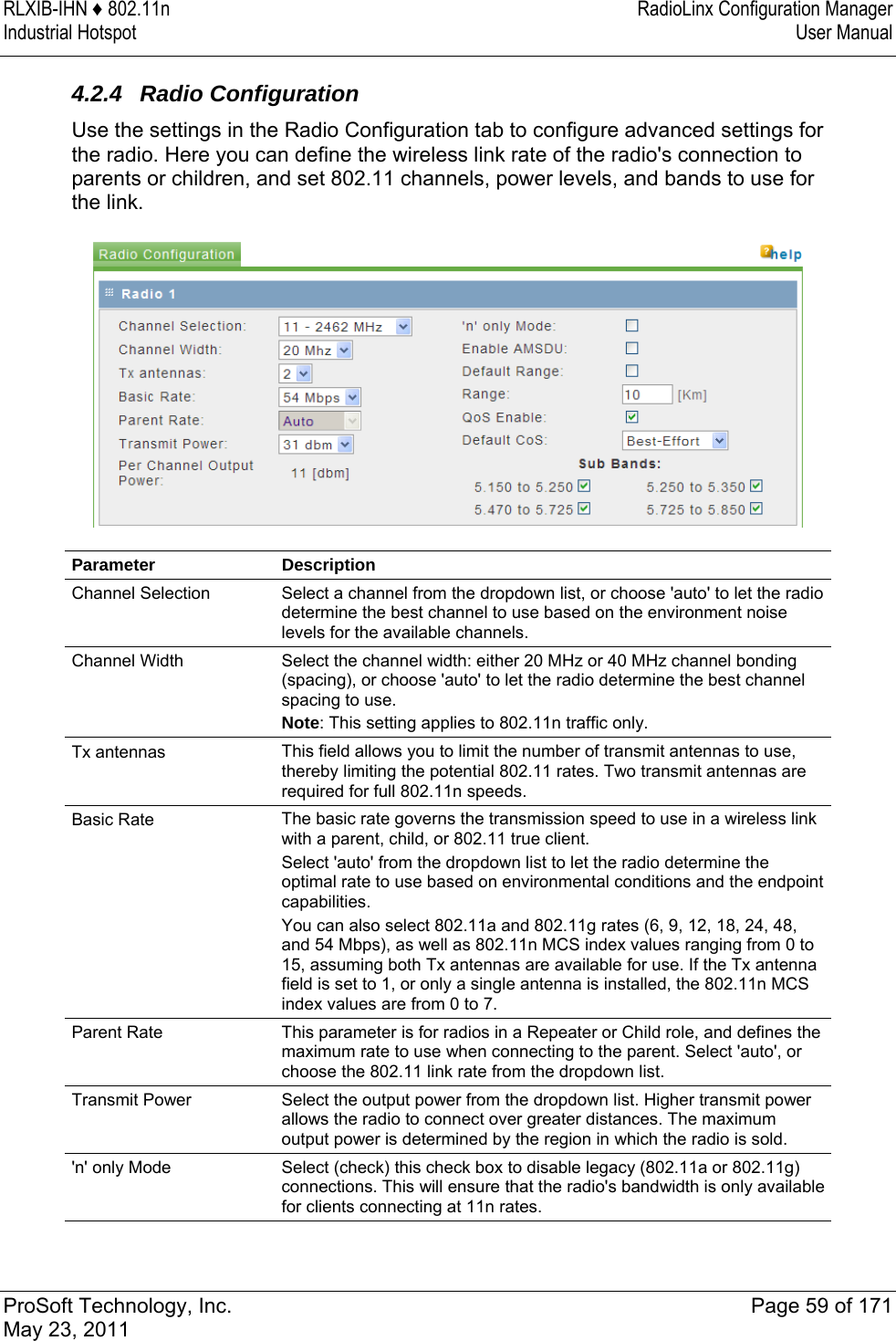 RLXIB-IHN ♦ 802.11n  RadioLinx Configuration Manager Industrial Hotspot   User Manual   ProSoft Technology, Inc.  Page 59 of 171 May 23, 2011  4.2.4 Radio Configuration Use the settings in the Radio Configuration tab to configure advanced settings for the radio. Here you can define the wireless link rate of the radio&apos;s connection to parents or children, and set 802.11 channels, power levels, and bands to use for the link.  Parameter Description Channel Selection  Select a channel from the dropdown list, or choose &apos;auto&apos; to let the radio determine the best channel to use based on the environment noise levels for the available channels. Channel Width  Select the channel width: either 20 MHz or 40 MHz channel bonding (spacing), or choose &apos;auto&apos; to let the radio determine the best channel spacing to use.  Note: This setting applies to 802.11n traffic only. Tx antennas  This field allows you to limit the number of transmit antennas to use, thereby limiting the potential 802.11 rates. Two transmit antennas are required for full 802.11n speeds.  Basic Rate  The basic rate governs the transmission speed to use in a wireless link with a parent, child, or 802.11 true client.  Select &apos;auto&apos; from the dropdown list to let the radio determine the optimal rate to use based on environmental conditions and the endpoint capabilities.  You can also select 802.11a and 802.11g rates (6, 9, 12, 18, 24, 48, and 54 Mbps), as well as 802.11n MCS index values ranging from 0 to 15, assuming both Tx antennas are available for use. If the Tx antenna field is set to 1, or only a single antenna is installed, the 802.11n MCS index values are from 0 to 7. Parent Rate  This parameter is for radios in a Repeater or Child role, and defines the maximum rate to use when connecting to the parent. Select &apos;auto&apos;, or choose the 802.11 link rate from the dropdown list.  Transmit Power  Select the output power from the dropdown list. Higher transmit power allows the radio to connect over greater distances. The maximum output power is determined by the region in which the radio is sold.  &apos;n&apos; only Mode  Select (check) this check box to disable legacy (802.11a or 802.11g) connections. This will ensure that the radio&apos;s bandwidth is only available for clients connecting at 11n rates. 