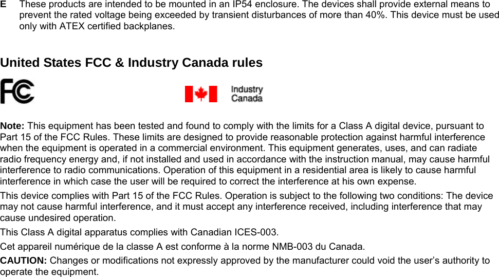  E  These products are intended to be mounted in an IP54 enclosure. The devices shall provide external means to prevent the rated voltage being exceeded by transient disturbances of more than 40%. This device must be used only with ATEX certified backplanes.   United States FCC &amp; Industry Canada rules     Note: This equipment has been tested and found to comply with the limits for a Class A digital device, pursuant to Part 15 of the FCC Rules. These limits are designed to provide reasonable protection against harmful interference when the equipment is operated in a commercial environment. This equipment generates, uses, and can radiate radio frequency energy and, if not installed and used in accordance with the instruction manual, may cause harmful interference to radio communications. Operation of this equipment in a residential area is likely to cause harmful interference in which case the user will be required to correct the interference at his own expense. This device complies with Part 15 of the FCC Rules. Operation is subject to the following two conditions: The device may not cause harmful interference, and it must accept any interference received, including interference that may cause undesired operation. This Class A digital apparatus complies with Canadian ICES-003. Cet appareil numérique de la classe A est conforme à la norme NMB-003 du Canada. CAUTION: Changes or modifications not expressly approved by the manufacturer could void the user’s authority to operate the equipment.  