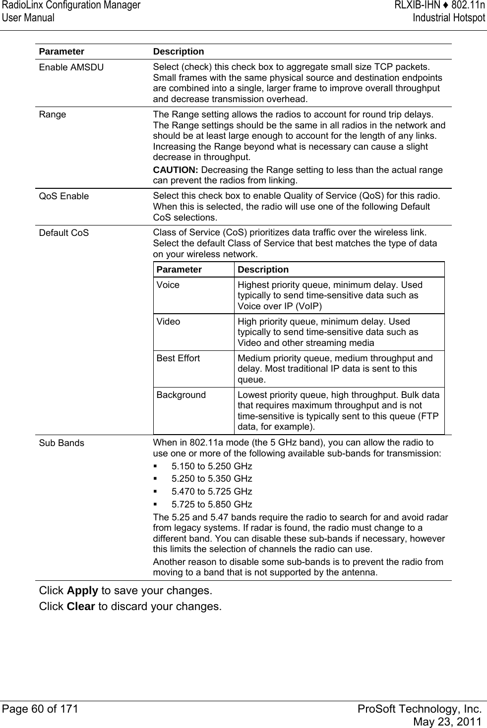 RadioLinx Configuration Manager  RLXIB-IHN ♦ 802.11n User Manual  Industrial Hotspot   Page 60 of 171  ProSoft Technology, Inc.  May 23, 2011  Parameter Description Enable AMSDU  Select (check) this check box to aggregate small size TCP packets. Small frames with the same physical source and destination endpoints are combined into a single, larger frame to improve overall throughput and decrease transmission overhead.  Range  The Range setting allows the radios to account for round trip delays. The Range settings should be the same in all radios in the network and should be at least large enough to account for the length of any links. Increasing the Range beyond what is necessary can cause a slight decrease in throughput. CAUTION: Decreasing the Range setting to less than the actual range can prevent the radios from linking. QoS Enable  Select this check box to enable Quality of Service (QoS) for this radio. When this is selected, the radio will use one of the following Default CoS selections.  Default CoS  Class of Service (CoS) prioritizes data traffic over the wireless link. Select the default Class of Service that best matches the type of data on your wireless network.  Parameter  Description Voice  Highest priority queue, minimum delay. Used typically to send time-sensitive data such as Voice over IP (VoIP) Video  High priority queue, minimum delay. Used typically to send time-sensitive data such as Video and other streaming media Best Effort  Medium priority queue, medium throughput and delay. Most traditional IP data is sent to this queue. Background  Lowest priority queue, high throughput. Bulk data that requires maximum throughput and is not time-sensitive is typically sent to this queue (FTP data, for example).  Sub Bands  When in 802.11a mode (the 5 GHz band), you can allow the radio to use one or more of the following available sub-bands for transmission:  5.150 to 5.250 GHz  5.250 to 5.350 GHz  5.470 to 5.725 GHz  5.725 to 5.850 GHz The 5.25 and 5.47 bands require the radio to search for and avoid radar from legacy systems. If radar is found, the radio must change to a different band. You can disable these sub-bands if necessary, however this limits the selection of channels the radio can use.  Another reason to disable some sub-bands is to prevent the radio from moving to a band that is not supported by the antenna.  Click Apply to save your changes. Click Clear to discard your changes.  