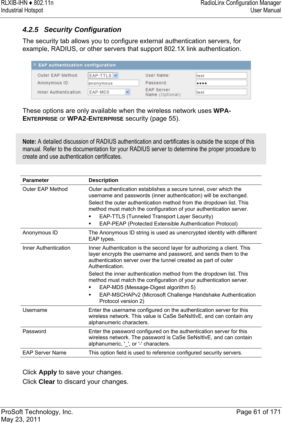 RLXIB-IHN ♦ 802.11n  RadioLinx Configuration Manager Industrial Hotspot   User Manual   ProSoft Technology, Inc.  Page 61 of 171 May 23, 2011  4.2.5 Security Configuration The security tab allows you to configure external authentication servers, for example, RADIUS, or other servers that support 802.1X link authentication.   These options are only available when the wireless network uses WPA-ENTERPRISE or WPA2-ENTERPRISE security (page 55).  Note: A detailed discussion of RADIUS authentication and certificates is outside the scope of this manual. Refer to the documentation for your RADIUS server to determine the proper procedure to create and use authentication certificates.   Parameter Description Outer EAP Method  Outer authentication establishes a secure tunnel, over which the username and passwords (inner authentication) will be exchanged. Select the outer authentication method from the dropdown list. This method must match the configuration of your authentication server.  EAP-TTLS (Tunneled Transport Layer Security)   EAP-PEAP (Protected Extensible Authentication Protocol) Anonymous ID  The Anonymous ID string is used as unencrypted identity with different EAP types. Inner Authentication  Inner Authentication is the second layer for authorizing a client. This layer encrypts the username and password, and sends them to the authentication server over the tunnel created as part of outer Authentication. Select the inner authentication method from the dropdown list. This method must match the configuration of your authentication server.  EAP-MD5 (Message-Digest algorithm 5)  EAP-MSCHAPv2 (Microsoft Challenge Handshake Authentication Protocol version 2) Username  Enter the username configured on the authentication server for this wireless network. This value is CaSe SeNsItIvE, and can contain any alphanumeric characters.  Password  Enter the password configured on the authentication server for this wireless network. The password is CaSe SeNsItIvE, and can contain alphanumeric, &apos;_&apos;, or &apos;-&apos; characters. EAP Server Name  This option field is used to reference configured security servers.  Click Apply to save your changes. Click Clear to discard your changes.  