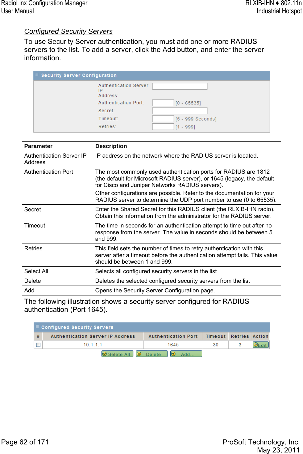 RadioLinx Configuration Manager  RLXIB-IHN ♦ 802.11n User Manual  Industrial Hotspot   Page 62 of 171  ProSoft Technology, Inc.  May 23, 2011  Configured Security Servers To use Security Server authentication, you must add one or more RADIUS servers to the list. To add a server, click the Add button, and enter the server information.   Parameter Description Authentication Server IP Address IP address on the network where the RADIUS server is located. Authentication Port  The most commonly used authentication ports for RADIUS are 1812 (the default for Microsoft RADIUS server), or 1645 (legacy, the default for Cisco and Juniper Networks RADIUS servers).  Other configurations are possible. Refer to the documentation for your RADIUS server to determine the UDP port number to use (0 to 65535). Secret  Enter the Shared Secret for this RADIUS client (the RLXIB-IHN radio). Obtain this information from the administrator for the RADIUS server.  Timeout  The time in seconds for an authentication attempt to time out after no response from the server. The value in seconds should be between 5 and 999. Retries  This field sets the number of times to retry authentication with this server after a timeout before the authentication attempt fails. This value should be between 1 and 999. Select All  Selects all configured security servers in the list Delete  Deletes the selected configured security servers from the list Add  Opens the Security Server Configuration page. The following illustration shows a security server configured for RADIUS authentication (Port 1645).    