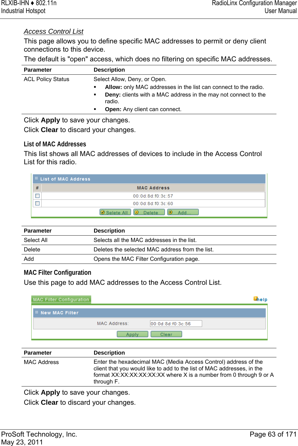 RLXIB-IHN ♦ 802.11n  RadioLinx Configuration Manager Industrial Hotspot   User Manual   ProSoft Technology, Inc.  Page 63 of 171 May 23, 2011   Access Control List This page allows you to define specific MAC addresses to permit or deny client connections to this device.  The default is &quot;open&quot; access, which does no filtering on specific MAC addresses. Parameter Description ACL Policy Status  Select Allow, Deny, or Open.  Allow: only MAC addresses in the list can connect to the radio.  Deny: clients with a MAC address in the may not connect to the radio.  Open: Any client can connect. Click Apply to save your changes. Click Clear to discard your changes.  List of MAC Addresses This list shows all MAC addresses of devices to include in the Access Control List for this radio.   Parameter Description Select All  Selects all the MAC addresses in the list. Delete  Deletes the selected MAC address from the list. Add  Opens the MAC Filter Configuration page.   MAC Filter Configuration Use this page to add MAC addresses to the Access Control List.   Parameter Description MAC Address  Enter the hexadecimal MAC (Media Access Control) address of the client that you would like to add to the list of MAC addresses, in the format XX:XX:XX:XX:XX:XX where X is a number from 0 through 9 or A through F. Click Apply to save your changes. Click Clear to discard your changes.  