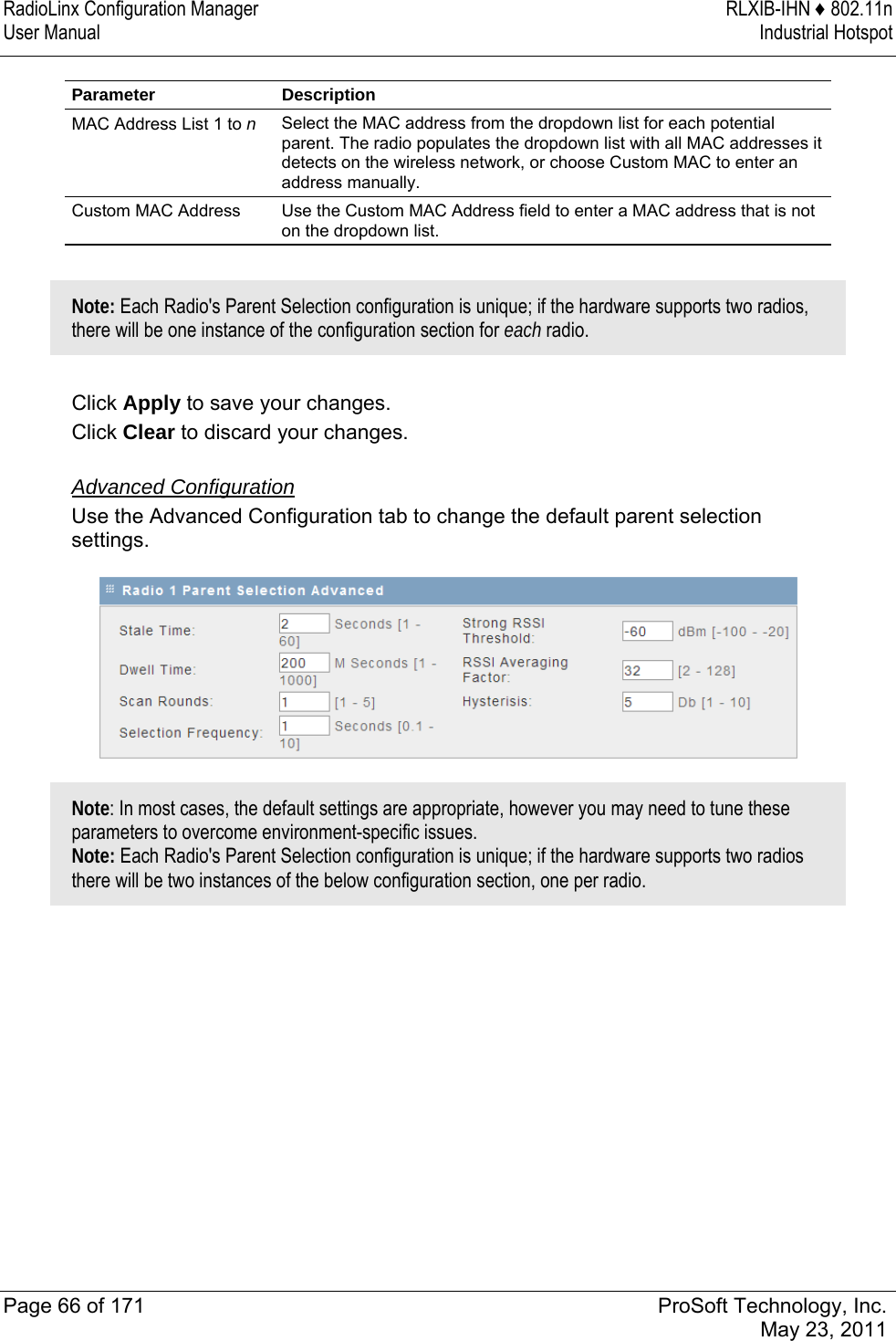 RadioLinx Configuration Manager  RLXIB-IHN ♦ 802.11n User Manual  Industrial Hotspot   Page 66 of 171  ProSoft Technology, Inc.  May 23, 2011  Parameter Description MAC Address List 1 to n Select the MAC address from the dropdown list for each potential parent. The radio populates the dropdown list with all MAC addresses it detects on the wireless network, or choose Custom MAC to enter an address manually.  Custom MAC Address  Use the Custom MAC Address field to enter a MAC address that is not on the dropdown list.  Note: Each Radio&apos;s Parent Selection configuration is unique; if the hardware supports two radios, there will be one instance of the configuration section for each radio.  Click Apply to save your changes. Click Clear to discard your changes.  Advanced Configuration Use the Advanced Configuration tab to change the default parent selection settings.   Note: In most cases, the default settings are appropriate, however you may need to tune these parameters to overcome environment-specific issues.  Note: Each Radio&apos;s Parent Selection configuration is unique; if the hardware supports two radios there will be two instances of the below configuration section, one per radio.  