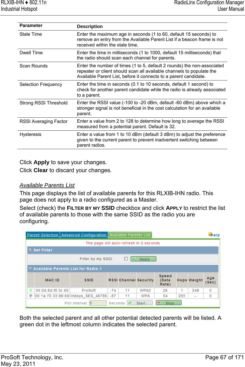 RLXIB-IHN ♦ 802.11n  RadioLinx Configuration Manager Industrial Hotspot   User Manual   ProSoft Technology, Inc.  Page 67 of 171 May 23, 2011   Parameter  Description Stale Time  Enter the maximum age in seconds (1 to 60, default 15 seconds) to remove an entry from the Available Parent List if a beacon frame is not received within the stale time.  Dwell Time  Enter the time in milliseconds (1 to 1000, default 15 milliseconds) that the radio should scan each channel for parents.  Scan Rounds  Enter the number of times (1 to 5, default 2 rounds) the non-associated repeater or client should scan all available channels to populate the Available Parent List, before it connects to a parent candidate.  Selection Frequency  Enter the time in seconds (0.1 to 10 seconds, default 1 second) to check for another parent candidate while the radio is already associated to a parent.  Strong RSSI Threshold  Enter the RSSI value (-100 to -20 dBm, default -60 dBm) above which a stronger signal is not beneficial in the cost calculation for an available parent.  RSSI Averaging Factor  Enter a value from 2 to 128 to determine how long to average the RSSI measured from a potential parent. Default is 32. Hysteresis  Enter a value from 1 to 10 dBm (default 3 dBm) to adjust the preference given to the current parent to prevent inadvertent switching between parent radios.   Click Apply to save your changes. Click Clear to discard your changes.  Available Parents List This page displays the list of available parents for this RLXIB-IHN radio. This page does not apply to a radio configured as a Master.  Select (check) the FILTER BY MY SSID checkbox and click APPLY to restrict the list of available parents to those with the same SSID as the radio you are configuring.    Both the selected parent and all other potential detected parents will be listed. A green dot in the leftmost column indicates the selected parent.   