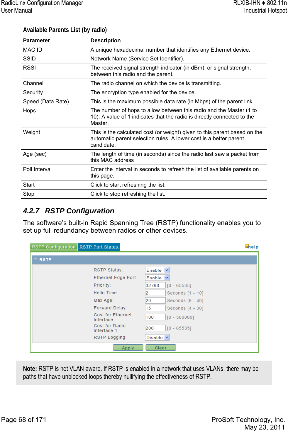 RadioLinx Configuration Manager  RLXIB-IHN ♦ 802.11n User Manual  Industrial Hotspot   Page 68 of 171  ProSoft Technology, Inc.  May 23, 2011  Available Parents List (by radio)  Parameter Description MAC ID  A unique hexadecimal number that identifies any Ethernet device. SSID  Network Name (Service Set Identifier). RSSI  The received signal strength indicator (in dBm), or signal strength, between this radio and the parent.  Channel  The radio channel on which the device is transmitting. Security  The encryption type enabled for the device. Speed (Data Rate)  This is the maximum possible data rate (in Mbps) of the parent link. Hops  The number of hops to allow between this radio and the Master (1 to 10). A value of 1 indicates that the radio is directly connected to the Master. Weight  This is the calculated cost (or weight) given to this parent based on the automatic parent selection rules. A lower cost is a better parent candidate. Age (sec)  The length of time (in seconds) since the radio last saw a packet from this MAC address Poll Interval  Enter the interval in seconds to refresh the list of available parents on this page.  Start  Click to start refreshing the list.  Stop  Click to stop refreshing the list.   4.2.7 RSTP Configuration The software’s built-in Rapid Spanning Tree (RSTP) functionality enables you to set up full redundancy between radios or other devices.   Note: RSTP is not VLAN aware. If RSTP is enabled in a network that uses VLANs, there may be paths that have unblocked loops thereby nullifying the effectiveness of RSTP.  