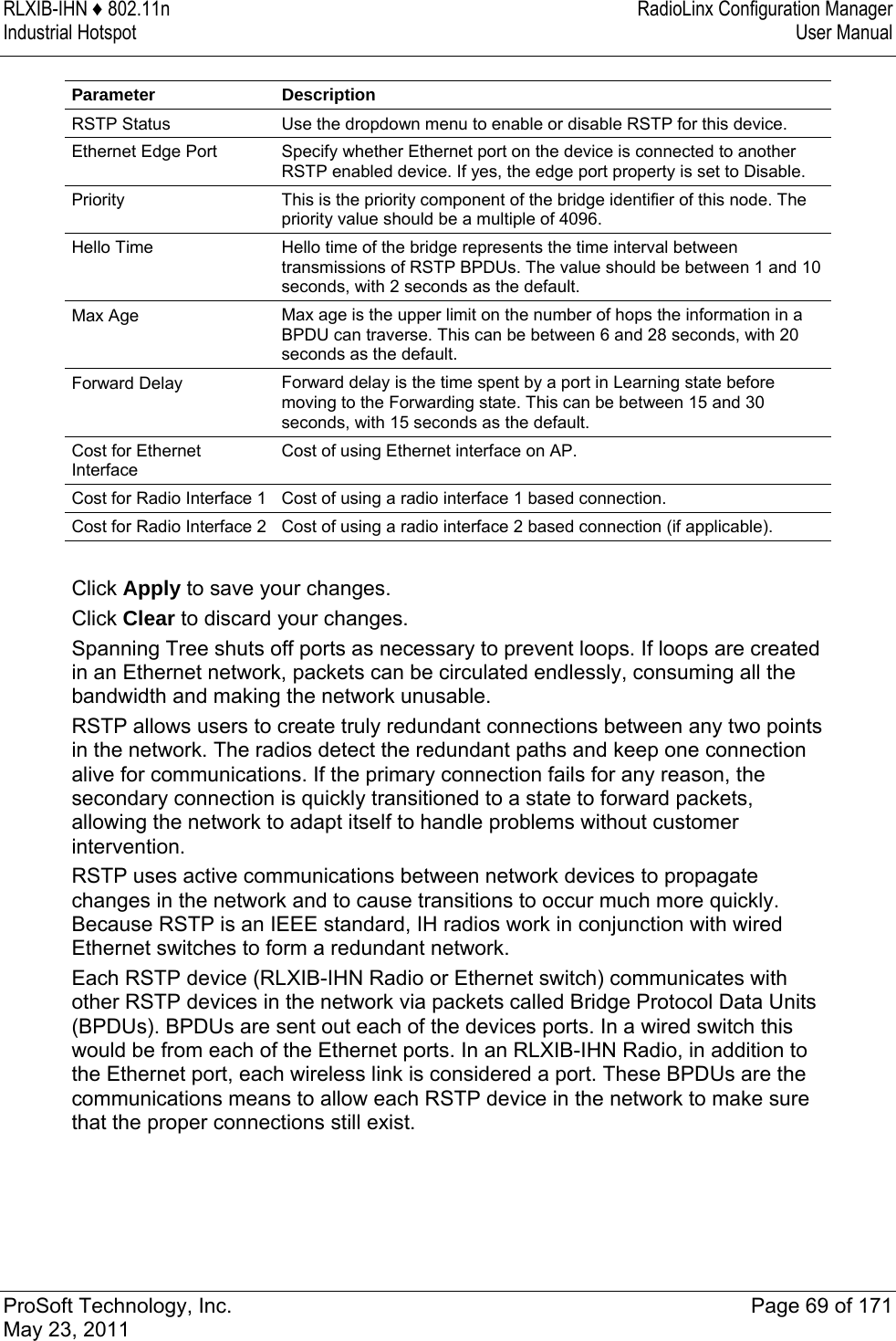 RLXIB-IHN ♦ 802.11n  RadioLinx Configuration Manager Industrial Hotspot   User Manual   ProSoft Technology, Inc.  Page 69 of 171 May 23, 2011  Parameter Description RSTP Status  Use the dropdown menu to enable or disable RSTP for this device. Ethernet Edge Port  Specify whether Ethernet port on the device is connected to another RSTP enabled device. If yes, the edge port property is set to Disable. Priority  This is the priority component of the bridge identifier of this node. The priority value should be a multiple of 4096. Hello Time  Hello time of the bridge represents the time interval between transmissions of RSTP BPDUs. The value should be between 1 and 10 seconds, with 2 seconds as the default. Max Age  Max age is the upper limit on the number of hops the information in a BPDU can traverse. This can be between 6 and 28 seconds, with 20 seconds as the default. Forward Delay  Forward delay is the time spent by a port in Learning state before moving to the Forwarding state. This can be between 15 and 30 seconds, with 15 seconds as the default. Cost for Ethernet Interface Cost of using Ethernet interface on AP. Cost for Radio Interface 1  Cost of using a radio interface 1 based connection. Cost for Radio Interface 2  Cost of using a radio interface 2 based connection (if applicable).  Click Apply to save your changes. Click Clear to discard your changes. Spanning Tree shuts off ports as necessary to prevent loops. If loops are created in an Ethernet network, packets can be circulated endlessly, consuming all the bandwidth and making the network unusable. RSTP allows users to create truly redundant connections between any two points in the network. The radios detect the redundant paths and keep one connection alive for communications. If the primary connection fails for any reason, the secondary connection is quickly transitioned to a state to forward packets, allowing the network to adapt itself to handle problems without customer intervention. RSTP uses active communications between network devices to propagate changes in the network and to cause transitions to occur much more quickly. Because RSTP is an IEEE standard, IH radios work in conjunction with wired Ethernet switches to form a redundant network. Each RSTP device (RLXIB-IHN Radio or Ethernet switch) communicates with other RSTP devices in the network via packets called Bridge Protocol Data Units (BPDUs). BPDUs are sent out each of the devices ports. In a wired switch this would be from each of the Ethernet ports. In an RLXIB-IHN Radio, in addition to the Ethernet port, each wireless link is considered a port. These BPDUs are the communications means to allow each RSTP device in the network to make sure that the proper connections still exist. 