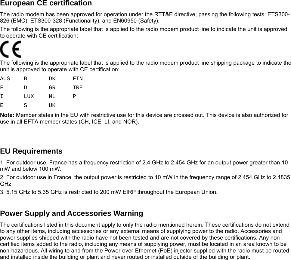    European CE certification The radio modem has been approved for operation under the RTT&amp;E directive, passing the following tests: ETS300-826 (EMC), ETS300-328 (Functionality), and EN60950 (Safety). The following is the appropriate label that is applied to the radio modem product line to indicate the unit is approved to operate with CE certification:  The following is the appropriate label that is applied to the radio modem product line shipping package to indicate the unit is approved to operate with CE certification: AUS B DK FIN F D GR IRE I LUX NL P E S UK  Note: Member states in the EU with restrictive use for this device are crossed out. This device is also authorized for use in all EFTA member states (CH, ICE, LI, and NOR).   EU Requirements 1. For outdoor use, France has a frequency restriction of 2.4 GHz to 2.454 GHz for an output power greater than 10 mW and below 100 mW. 2. For outdoor use in France, the output power is restricted to 10 mW in the frequency range of 2.454 GHz to 2.4835 GHz. 3. 5.15 GHz to 5.35 GHz is restricted to 200 mW EIRP throughout the European Union.   Power Supply and Accessories Warning The certifications listed in this document apply to only the radio mentioned herein. These certifications do not extend to any other items, including accessories or any external means of supplying power to the radio. Accessories and power supplies shipped with the radio have not been tested and are not covered by these certifications. Any non-certified items added to the radio, including any means of supplying power, must be located in an area known to be non-hazardous. All wiring to and from the Power-over-Ethernet (PoE) injector supplied with the radio must be routed and installed inside the building or plant and never routed or installed outside of the building or plant.    