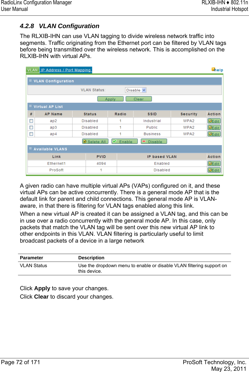 RadioLinx Configuration Manager  RLXIB-IHN ♦ 802.11n User Manual  Industrial Hotspot   Page 72 of 171  ProSoft Technology, Inc.  May 23, 2011  4.2.8 VLAN Configuration The RLXIB-IHN can use VLAN tagging to divide wireless network traffic into segments. Traffic originating from the Ethernet port can be filtered by VLAN tags before being transmitted over the wireless network. This is accomplished on the RLXIB-IHN with virtual APs.  A given radio can have multiple virtual APs (VAPs) configured on it, and these virtual APs can be active concurrently. There is a general mode AP that is the default link for parent and child connections. This general mode AP is VLAN-aware, in that there is filtering for VLAN tags enabled along this link. When a new virtual AP is created it can be assigned a VLAN tag, and this can be in use over a radio concurrently with the general mode AP. In this case, only packets that match the VLAN tag will be sent over this new virtual AP link to other endpoints in this VLAN. VLAN filtering is particularly useful to limit broadcast packets of a device in a large network  Parameter Description VLAN Status  Use the dropdown menu to enable or disable VLAN filtering support on this device.  Click Apply to save your changes. Click Clear to discard your changes.  