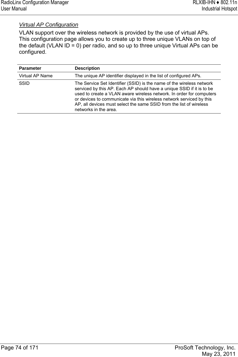 RadioLinx Configuration Manager  RLXIB-IHN ♦ 802.11n User Manual  Industrial Hotspot   Page 74 of 171  ProSoft Technology, Inc.  May 23, 2011  Virtual AP Configuration VLAN support over the wireless network is provided by the use of virtual APs. This configuration page allows you to create up to three unique VLANs on top of the default (VLAN ID = 0) per radio, and so up to three unique Virtual APs can be configured.  Parameter Description Virtual AP Name  The unique AP identifier displayed in the list of configured APs. SSID  The Service Set Identifier (SSID) is the name of the wireless network serviced by this AP. Each AP should have a unique SSID if it is to be used to create a VLAN aware wireless network. In order for computers or devices to communicate via this wireless network serviced by this AP, all devices must select the same SSID from the list of wireless networks in the area. 