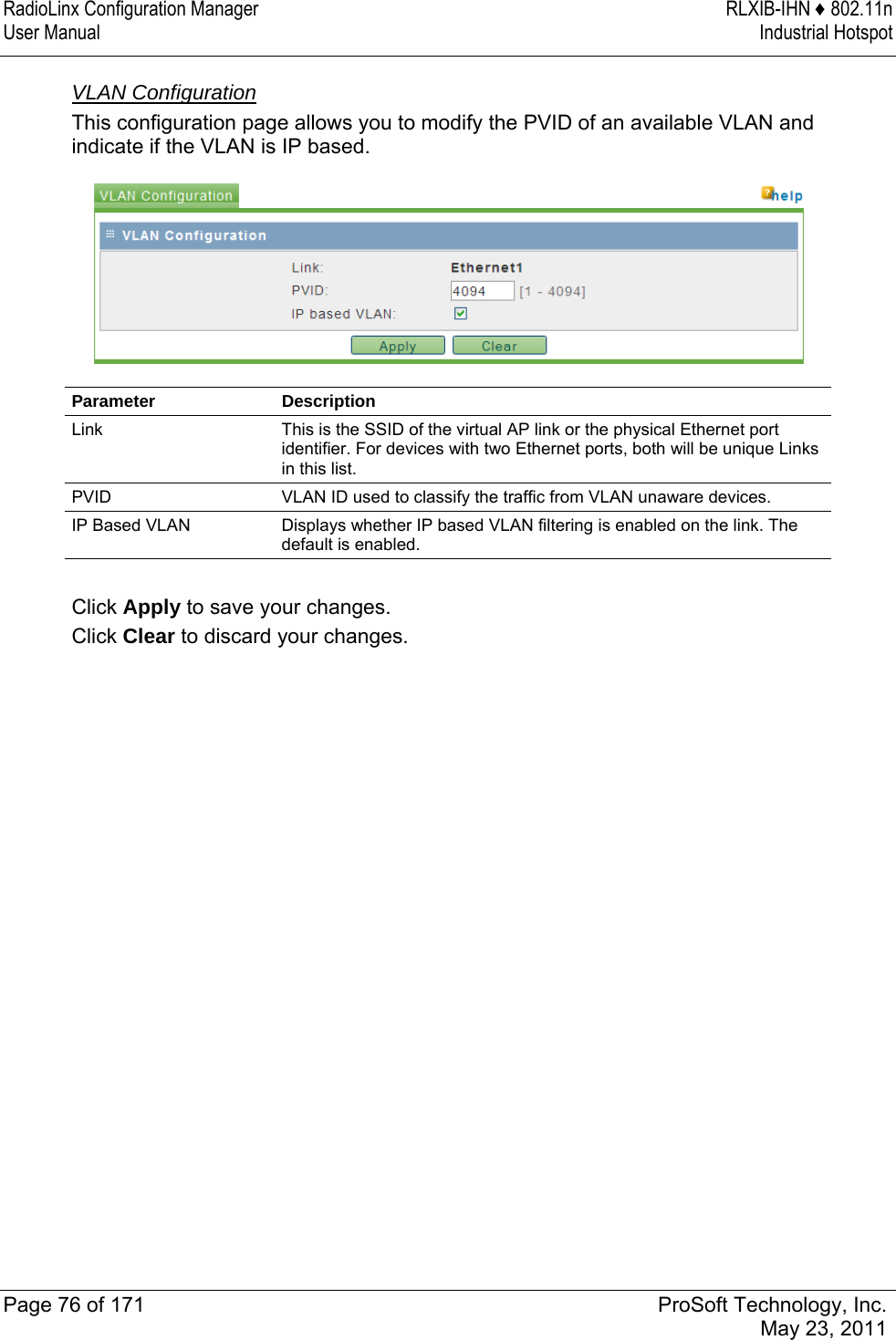 RadioLinx Configuration Manager  RLXIB-IHN ♦ 802.11n User Manual  Industrial Hotspot   Page 76 of 171  ProSoft Technology, Inc.  May 23, 2011  VLAN Configuration This configuration page allows you to modify the PVID of an available VLAN and indicate if the VLAN is IP based.  Parameter Description Link  This is the SSID of the virtual AP link or the physical Ethernet port identifier. For devices with two Ethernet ports, both will be unique Links in this list. PVID  VLAN ID used to classify the traffic from VLAN unaware devices. IP Based VLAN  Displays whether IP based VLAN filtering is enabled on the link. The default is enabled.  Click Apply to save your changes. Click Clear to discard your changes.  