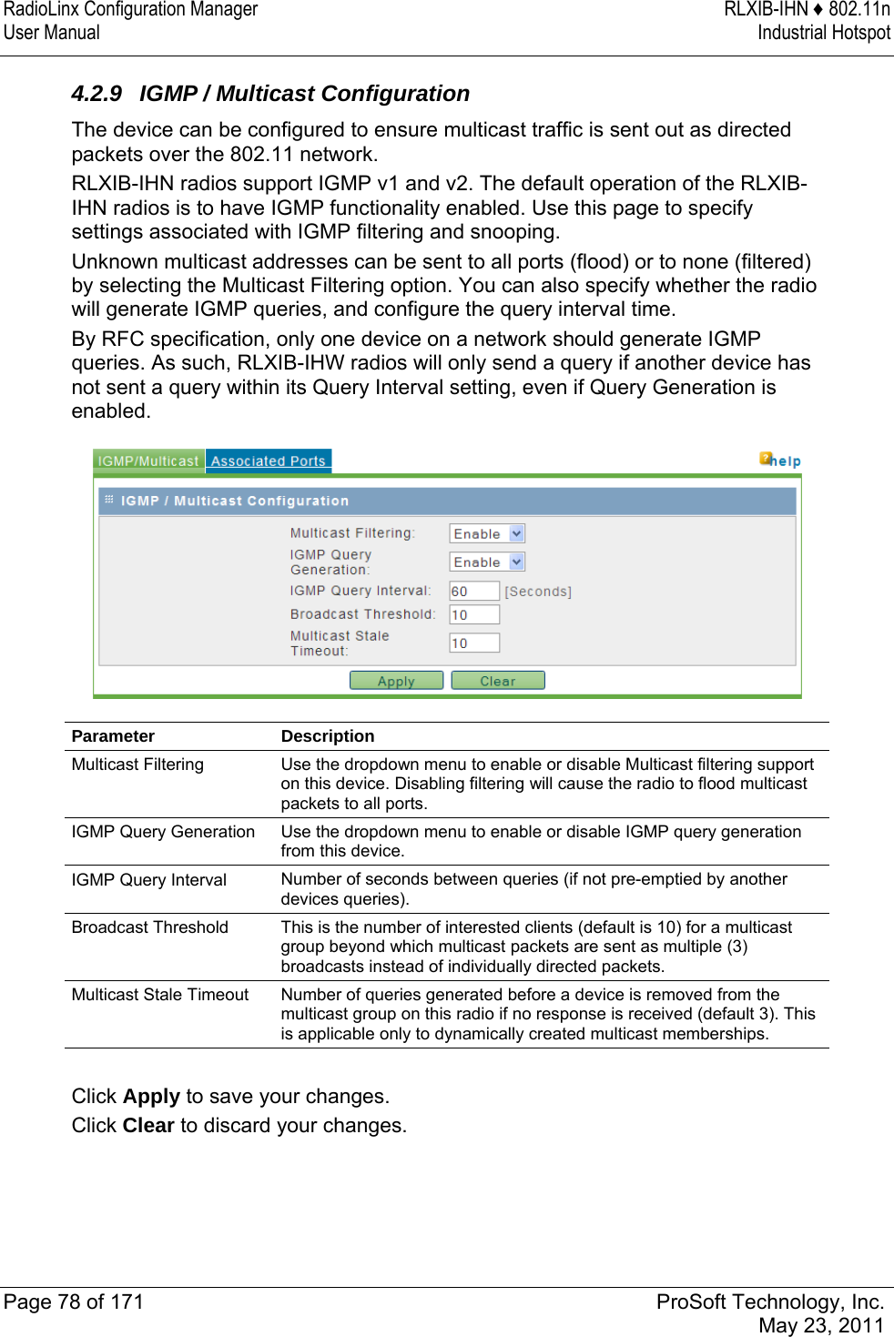 RadioLinx Configuration Manager  RLXIB-IHN ♦ 802.11n User Manual  Industrial Hotspot   Page 78 of 171  ProSoft Technology, Inc.  May 23, 2011  4.2.9  IGMP / Multicast Configuration The device can be configured to ensure multicast traffic is sent out as directed packets over the 802.11 network. RLXIB-IHN radios support IGMP v1 and v2. The default operation of the RLXIB-IHN radios is to have IGMP functionality enabled. Use this page to specify settings associated with IGMP filtering and snooping.  Unknown multicast addresses can be sent to all ports (flood) or to none (filtered) by selecting the Multicast Filtering option. You can also specify whether the radio will generate IGMP queries, and configure the query interval time. By RFC specification, only one device on a network should generate IGMP queries. As such, RLXIB-IHW radios will only send a query if another device has not sent a query within its Query Interval setting, even if Query Generation is enabled.  Parameter Description Multicast Filtering  Use the dropdown menu to enable or disable Multicast filtering support on this device. Disabling filtering will cause the radio to flood multicast packets to all ports. IGMP Query Generation  Use the dropdown menu to enable or disable IGMP query generation from this device. IGMP Query Interval  Number of seconds between queries (if not pre-emptied by another devices queries). Broadcast Threshold  This is the number of interested clients (default is 10) for a multicast group beyond which multicast packets are sent as multiple (3) broadcasts instead of individually directed packets. Multicast Stale Timeout  Number of queries generated before a device is removed from the multicast group on this radio if no response is received (default 3). This is applicable only to dynamically created multicast memberships.  Click Apply to save your changes. Click Clear to discard your changes.  