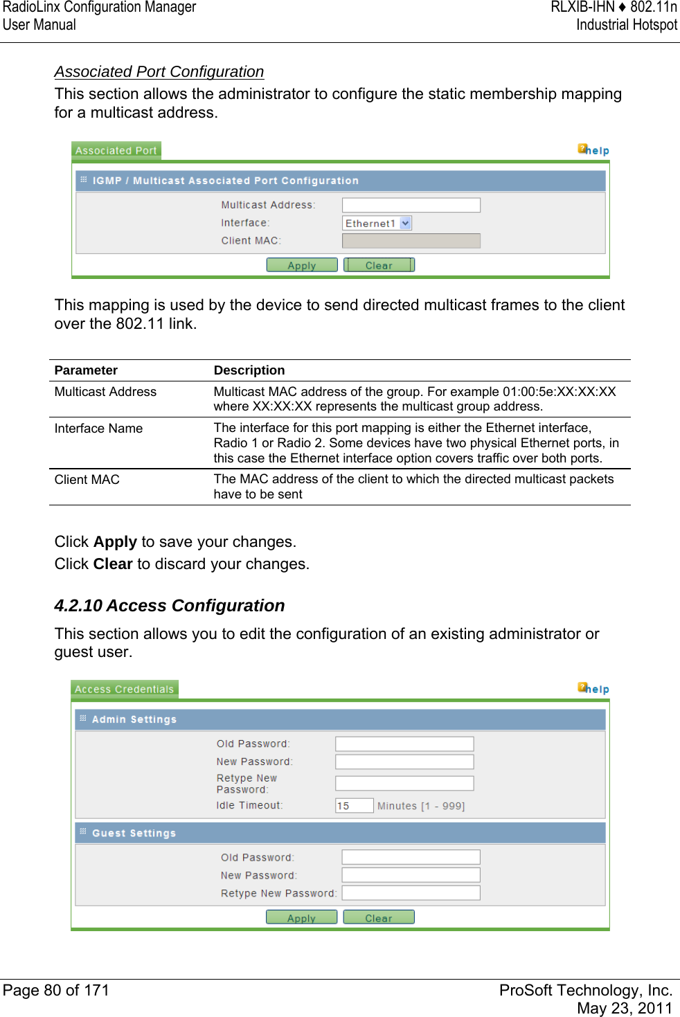 RadioLinx Configuration Manager  RLXIB-IHN ♦ 802.11n User Manual  Industrial Hotspot   Page 80 of 171  ProSoft Technology, Inc.  May 23, 2011   Associated Port Configuration This section allows the administrator to configure the static membership mapping for a multicast address.   This mapping is used by the device to send directed multicast frames to the client over the 802.11 link.  Parameter Description Multicast Address  Multicast MAC address of the group. For example 01:00:5e:XX:XX:XX where XX:XX:XX represents the multicast group address. Interface Name  The interface for this port mapping is either the Ethernet interface, Radio 1 or Radio 2. Some devices have two physical Ethernet ports, in this case the Ethernet interface option covers traffic over both ports. Client MAC  The MAC address of the client to which the directed multicast packets have to be sent  Click Apply to save your changes. Click Clear to discard your changes.  4.2.10 Access Configuration This section allows you to edit the configuration of an existing administrator or guest user.   