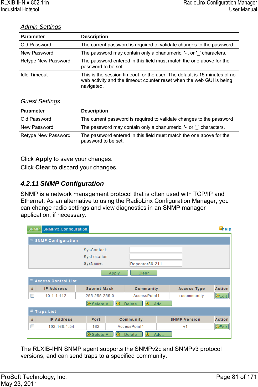 RLXIB-IHN ♦ 802.11n  RadioLinx Configuration Manager Industrial Hotspot   User Manual   ProSoft Technology, Inc.  Page 81 of 171 May 23, 2011  Admin Settings  Parameter Description Old Password  The current password is required to validate changes to the password New Password  The password may contain only alphanumeric, &apos;-&apos;, or &apos;_&apos; characters. Retype New Password  The password entered in this field must match the one above for the password to be set. Idle Timeout  This is the session timeout for the user. The default is 15 minutes of no web activity and the timeout counter reset when the web GUI is being navigated.   Guest Settings  Parameter Description Old Password  The current password is required to validate changes to the password New Password  The password may contain only alphanumeric, &apos;-&apos; or &apos;_&apos; characters. Retype New Password  The password entered in this field must match the one above for the password to be set.  Click Apply to save your changes. Click Clear to discard your changes.  4.2.11 SNMP Configuration SNMP is a network management protocol that is often used with TCP/IP and Ethernet. As an alternative to using the RadioLinx Configuration Manager, you can change radio settings and view diagnostics in an SNMP manager application, if necessary.   The RLXIB-IHN SNMP agent supports the SNMPv2c and SNMPv3 protocol versions, and can send traps to a specified community. 