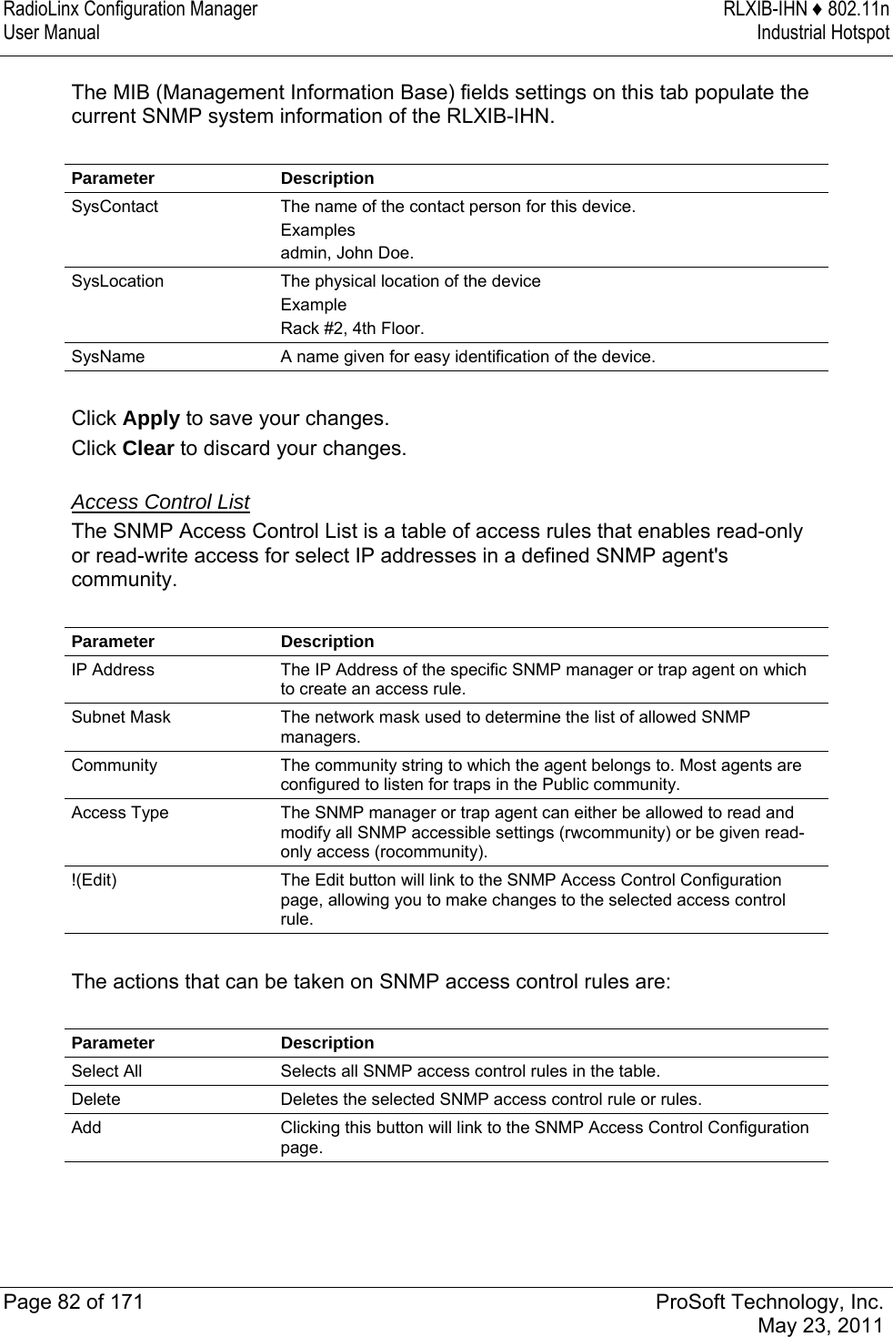 RadioLinx Configuration Manager  RLXIB-IHN ♦ 802.11n User Manual  Industrial Hotspot   Page 82 of 171  ProSoft Technology, Inc.  May 23, 2011  The MIB (Management Information Base) fields settings on this tab populate the current SNMP system information of the RLXIB-IHN.   Parameter Description SysContact  The name of the contact person for this device. Examples admin, John Doe. SysLocation  The physical location of the device Example Rack #2, 4th Floor. SysName  A name given for easy identification of the device.  Click Apply to save your changes. Click Clear to discard your changes.  Access Control List The SNMP Access Control List is a table of access rules that enables read-only or read-write access for select IP addresses in a defined SNMP agent&apos;s community.  Parameter Description IP Address  The IP Address of the specific SNMP manager or trap agent on which to create an access rule. Subnet Mask  The network mask used to determine the list of allowed SNMP managers. Community  The community string to which the agent belongs to. Most agents are configured to listen for traps in the Public community. Access Type  The SNMP manager or trap agent can either be allowed to read and modify all SNMP accessible settings (rwcommunity) or be given read-only access (rocommunity). !(Edit)  The Edit button will link to the SNMP Access Control Configuration page, allowing you to make changes to the selected access control rule.  The actions that can be taken on SNMP access control rules are:  Parameter Description Select All  Selects all SNMP access control rules in the table. Delete  Deletes the selected SNMP access control rule or rules. Add  Clicking this button will link to the SNMP Access Control Configuration page.   