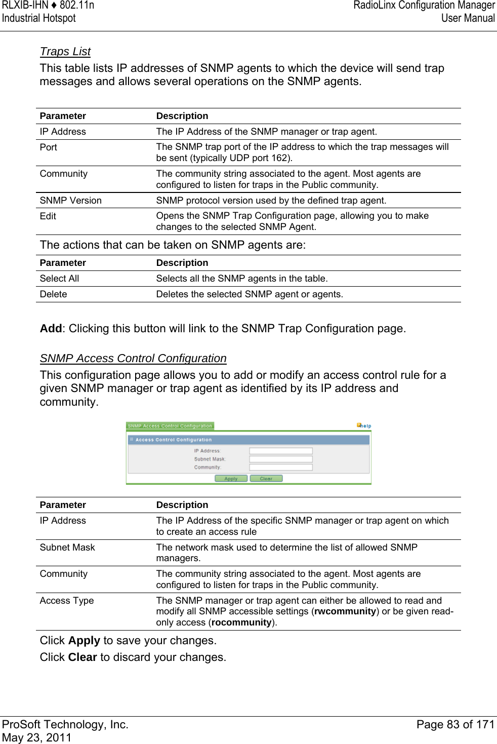 RLXIB-IHN ♦ 802.11n  RadioLinx Configuration Manager Industrial Hotspot   User Manual   ProSoft Technology, Inc.  Page 83 of 171 May 23, 2011  Traps List This table lists IP addresses of SNMP agents to which the device will send trap messages and allows several operations on the SNMP agents.  Parameter Description IP Address  The IP Address of the SNMP manager or trap agent. Port  The SNMP trap port of the IP address to which the trap messages will be sent (typically UDP port 162). Community  The community string associated to the agent. Most agents are configured to listen for traps in the Public community. SNMP Version  SNMP protocol version used by the defined trap agent. Edit  Opens the SNMP Trap Configuration page, allowing you to make changes to the selected SNMP Agent. The actions that can be taken on SNMP agents are: Parameter Description Select All  Selects all the SNMP agents in the table. Delete  Deletes the selected SNMP agent or agents.  Add: Clicking this button will link to the SNMP Trap Configuration page.  SNMP Access Control Configuration This configuration page allows you to add or modify an access control rule for a given SNMP manager or trap agent as identified by its IP address and community.   Parameter Description IP Address  The IP Address of the specific SNMP manager or trap agent on which to create an access rule Subnet Mask  The network mask used to determine the list of allowed SNMP managers. Community  The community string associated to the agent. Most agents are configured to listen for traps in the Public community. Access Type  The SNMP manager or trap agent can either be allowed to read and modify all SNMP accessible settings (rwcommunity) or be given read-only access (rocommunity). Click Apply to save your changes. Click Clear to discard your changes.  