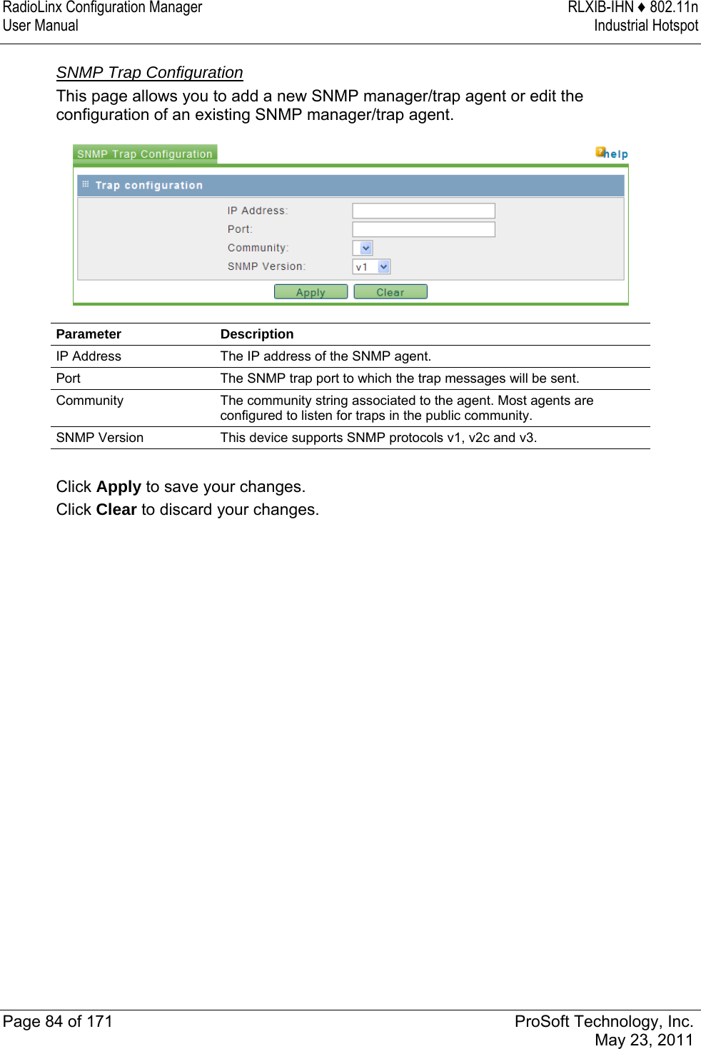 RadioLinx Configuration Manager  RLXIB-IHN ♦ 802.11n User Manual  Industrial Hotspot   Page 84 of 171  ProSoft Technology, Inc.  May 23, 2011  SNMP Trap Configuration This page allows you to add a new SNMP manager/trap agent or edit the configuration of an existing SNMP manager/trap agent.   Parameter Description IP Address  The IP address of the SNMP agent. Port  The SNMP trap port to which the trap messages will be sent. Community  The community string associated to the agent. Most agents are configured to listen for traps in the public community. SNMP Version  This device supports SNMP protocols v1, v2c and v3.  Click Apply to save your changes. Click Clear to discard your changes.   