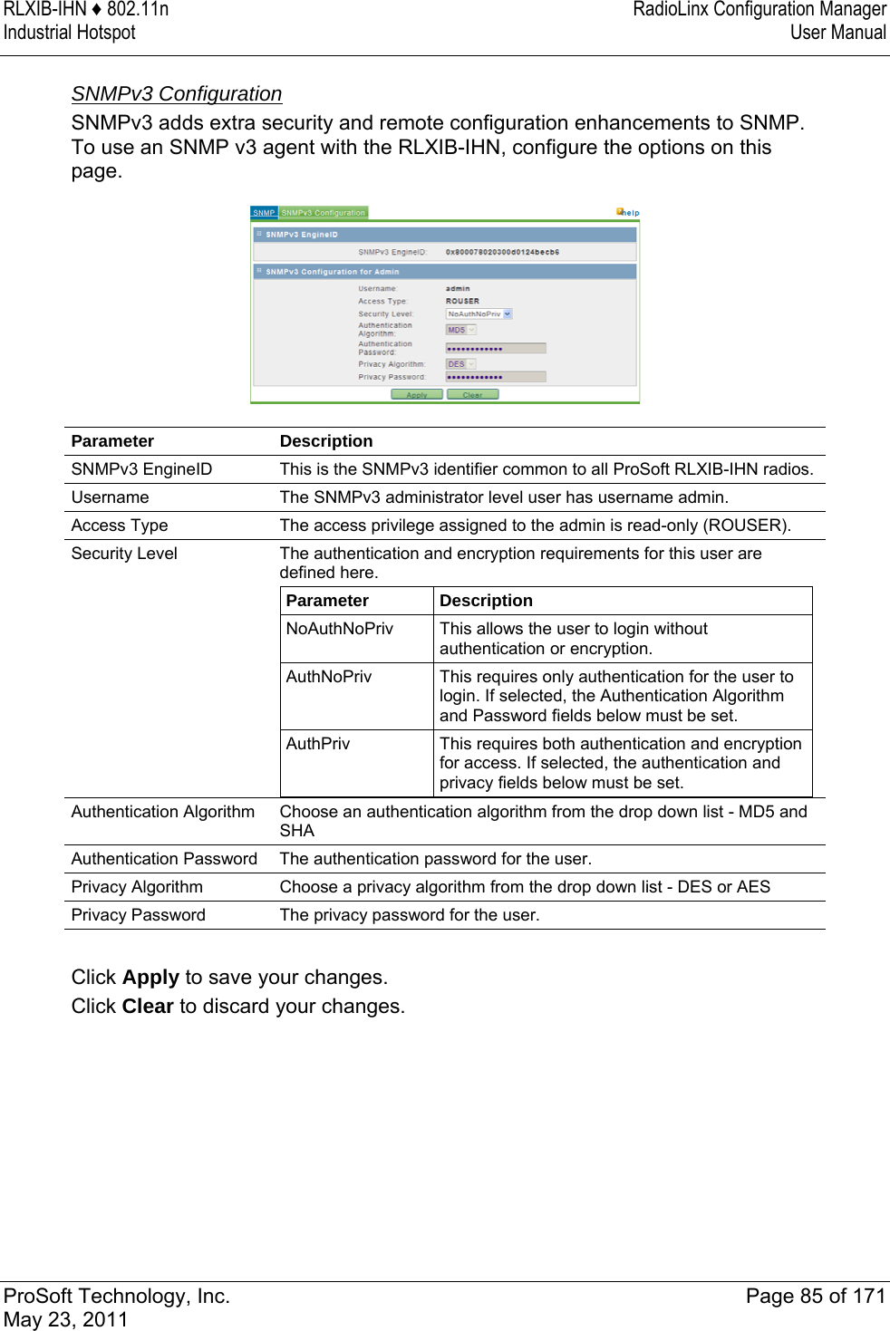 RLXIB-IHN ♦ 802.11n  RadioLinx Configuration Manager Industrial Hotspot   User Manual   ProSoft Technology, Inc.  Page 85 of 171 May 23, 2011   SNMPv3 Configuration SNMPv3 adds extra security and remote configuration enhancements to SNMP. To use an SNMP v3 agent with the RLXIB-IHN, configure the options on this page.  Parameter Description SNMPv3 EngineID  This is the SNMPv3 identifier common to all ProSoft RLXIB-IHN radios. Username  The SNMPv3 administrator level user has username admin. Access Type  The access privilege assigned to the admin is read-only (ROUSER). Security Level  The authentication and encryption requirements for this user are defined here. Parameter  Description NoAuthNoPriv  This allows the user to login without authentication or encryption. AuthNoPriv  This requires only authentication for the user to login. If selected, the Authentication Algorithm and Password fields below must be set. AuthPriv  This requires both authentication and encryption for access. If selected, the authentication and privacy fields below must be set.  Authentication Algorithm  Choose an authentication algorithm from the drop down list - MD5 and SHA Authentication Password  The authentication password for the user. Privacy Algorithm  Choose a privacy algorithm from the drop down list - DES or AES Privacy Password  The privacy password for the user.  Click Apply to save your changes. Click Clear to discard your changes.  