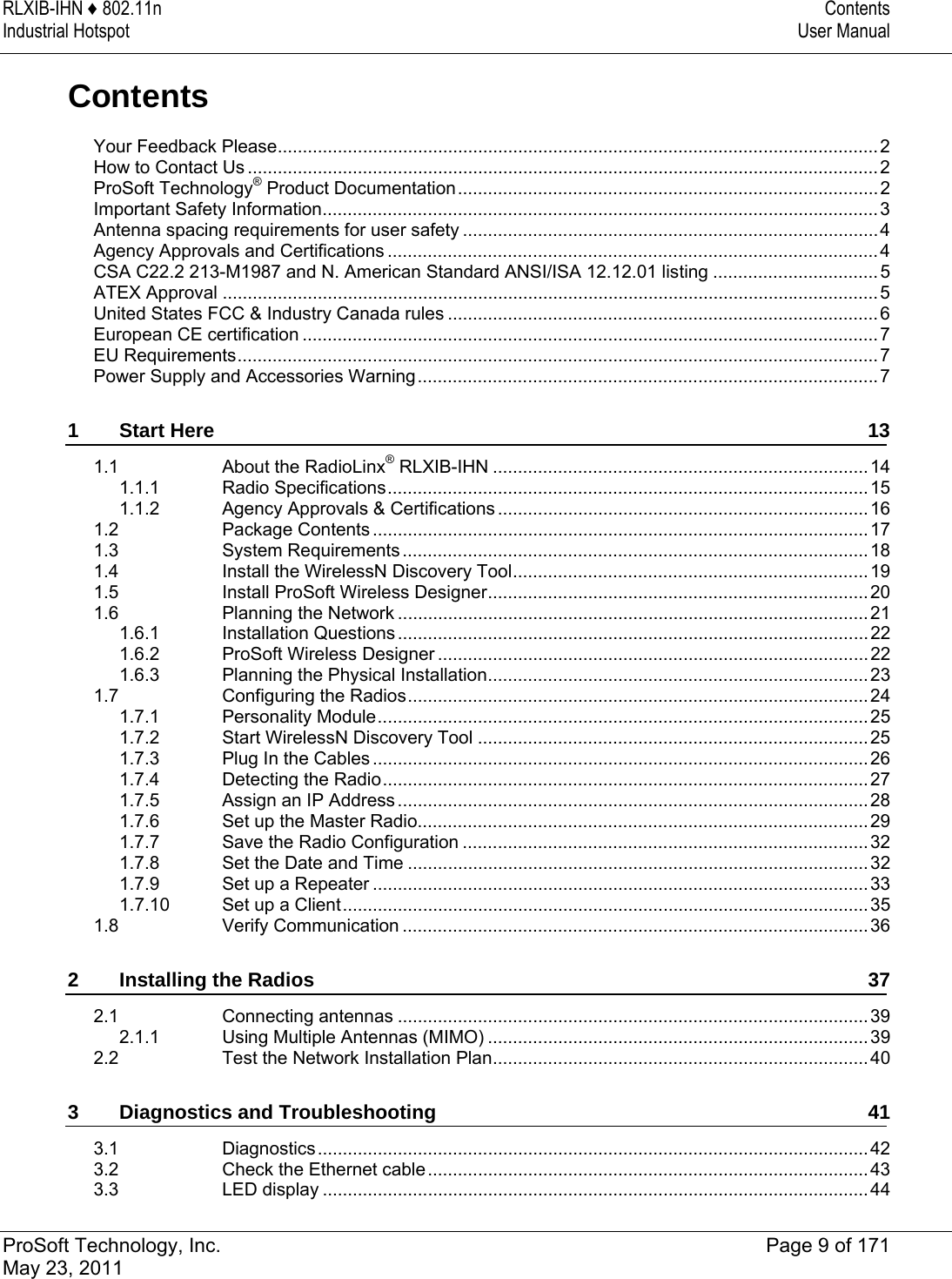 RLXIB-IHN ♦ 802.11n  Contents Industrial Hotspot  User Manual   ProSoft Technology, Inc.  Page 9 of 171 May 23, 2011  Contents Your Feedback Please........................................................................................................................2How to Contact Us ..............................................................................................................................2ProSoft Technology® Product Documentation....................................................................................2Important Safety Information...............................................................................................................3Antenna spacing requirements for user safety ...................................................................................4Agency Approvals and Certifications ..................................................................................................4CSA C22.2 213-M1987 and N. American Standard ANSI/ISA 12.12.01 listing .................................5ATEX Approval ...................................................................................................................................5United States FCC &amp; Industry Canada rules ......................................................................................6European CE certification ...................................................................................................................7EU Requirements................................................................................................................................7Power Supply and Accessories Warning............................................................................................71Start Here  131.1About the RadioLinx® RLXIB-IHN ...........................................................................141.1.1Radio Specifications................................................................................................ 151.1.2Agency Approvals &amp; Certifications ..........................................................................161.2Package Contents ................................................................................................... 171.3System Requirements .............................................................................................181.4Install the WirelessN Discovery Tool....................................................................... 191.5Install ProSoft Wireless Designer............................................................................201.6Planning the Network ..............................................................................................211.6.1Installation Questions .............................................................................................. 221.6.2ProSoft Wireless Designer ...................................................................................... 221.6.3Planning the Physical Installation............................................................................231.7Configuring the Radios............................................................................................241.7.1Personality Module..................................................................................................251.7.2Start WirelessN Discovery Tool ..............................................................................251.7.3Plug In the Cables ................................................................................................... 261.7.4Detecting the Radio................................................................................................. 271.7.5Assign an IP Address ..............................................................................................281.7.6Set up the Master Radio..........................................................................................291.7.7Save the Radio Configuration .................................................................................321.7.8Set the Date and Time ............................................................................................321.7.9Set up a Repeater ...................................................................................................331.7.10Set up a Client.........................................................................................................351.8Verify Communication .............................................................................................362Installing the Radios  372.1Connecting antennas ..............................................................................................392.1.1Using Multiple Antennas (MIMO) ............................................................................392.2Test the Network Installation Plan...........................................................................403Diagnostics and Troubleshooting  413.1Diagnostics..............................................................................................................423.2Check the Ethernet cable........................................................................................433.3LED display .............................................................................................................44