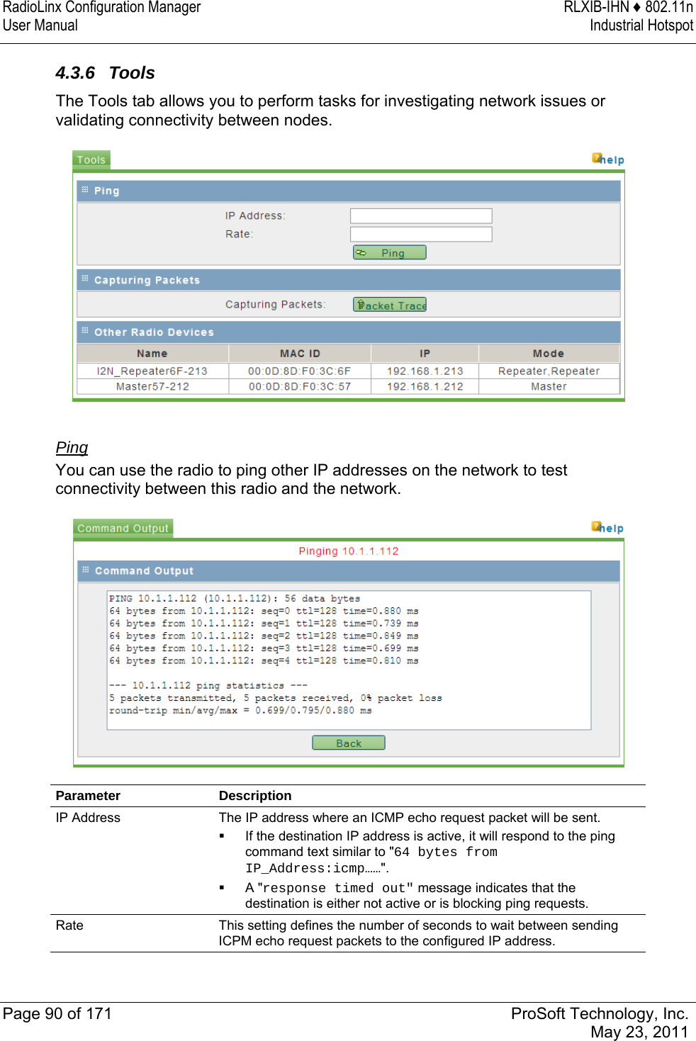 RadioLinx Configuration Manager  RLXIB-IHN ♦ 802.11n User Manual  Industrial Hotspot   Page 90 of 171  ProSoft Technology, Inc.  May 23, 2011  4.3.6 Tools The Tools tab allows you to perform tasks for investigating network issues or validating connectivity between nodes.   Ping You can use the radio to ping other IP addresses on the network to test connectivity between this radio and the network.  Parameter Description IP Address  The IP address where an ICMP echo request packet will be sent.   If the destination IP address is active, it will respond to the ping command text similar to &quot;64 bytes from IP_Address:icmp……&quot;.   A &quot;response timed out&quot; message indicates that the destination is either not active or is blocking ping requests. Rate  This setting defines the number of seconds to wait between sending ICPM echo request packets to the configured IP address.   