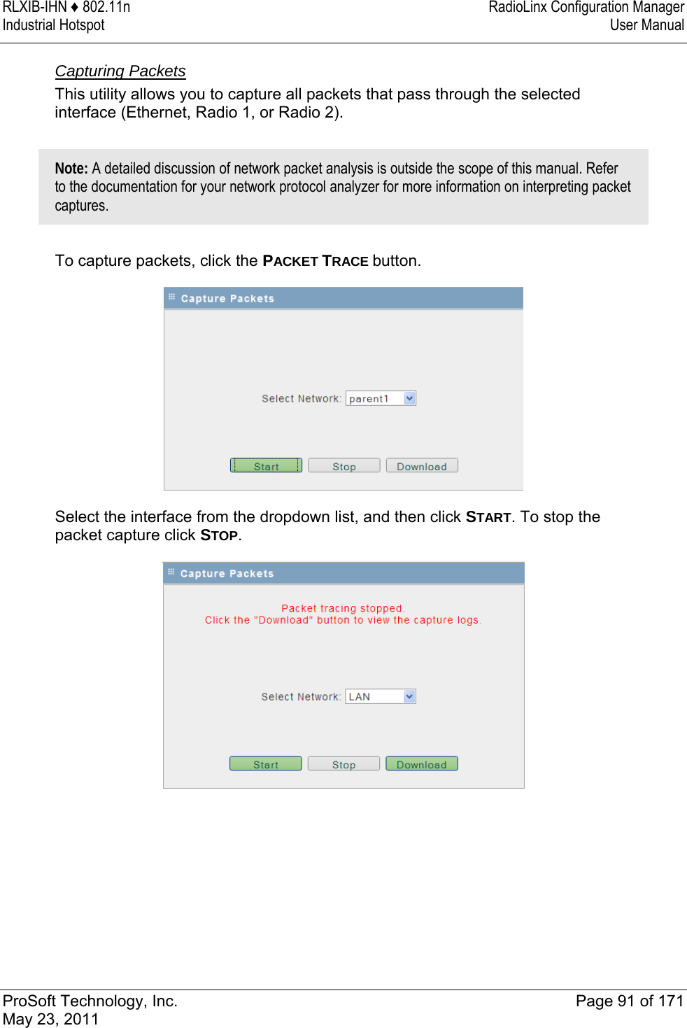 RLXIB-IHN ♦ 802.11n  RadioLinx Configuration Manager Industrial Hotspot   User Manual   ProSoft Technology, Inc.  Page 91 of 171 May 23, 2011  Capturing Packets This utility allows you to capture all packets that pass through the selected interface (Ethernet, Radio 1, or Radio 2).   Note: A detailed discussion of network packet analysis is outside the scope of this manual. Refer to the documentation for your network protocol analyzer for more information on interpreting packet captures.  To capture packets, click the PACKET TRACE button.   Select the interface from the dropdown list, and then click START. To stop the packet capture click STOP.   