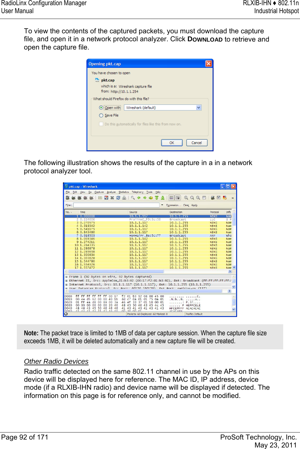 RadioLinx Configuration Manager  RLXIB-IHN ♦ 802.11n User Manual  Industrial Hotspot   Page 92 of 171  ProSoft Technology, Inc.  May 23, 2011  To view the contents of the captured packets, you must download the capture file, and open it in a network protocol analyzer. Click DOWNLOAD to retrieve and open the capture file.   The following illustration shows the results of the capture in a in a network protocol analyzer tool.   Note: The packet trace is limited to 1MB of data per capture session. When the capture file size exceeds 1MB, it will be deleted automatically and a new capture file will be created.  Other Radio Devices Radio traffic detected on the same 802.11 channel in use by the APs on this device will be displayed here for reference. The MAC ID, IP address, device mode (if a RLXIB-IHN radio) and device name will be displayed if detected. The information on this page is for reference only, and cannot be modified.   