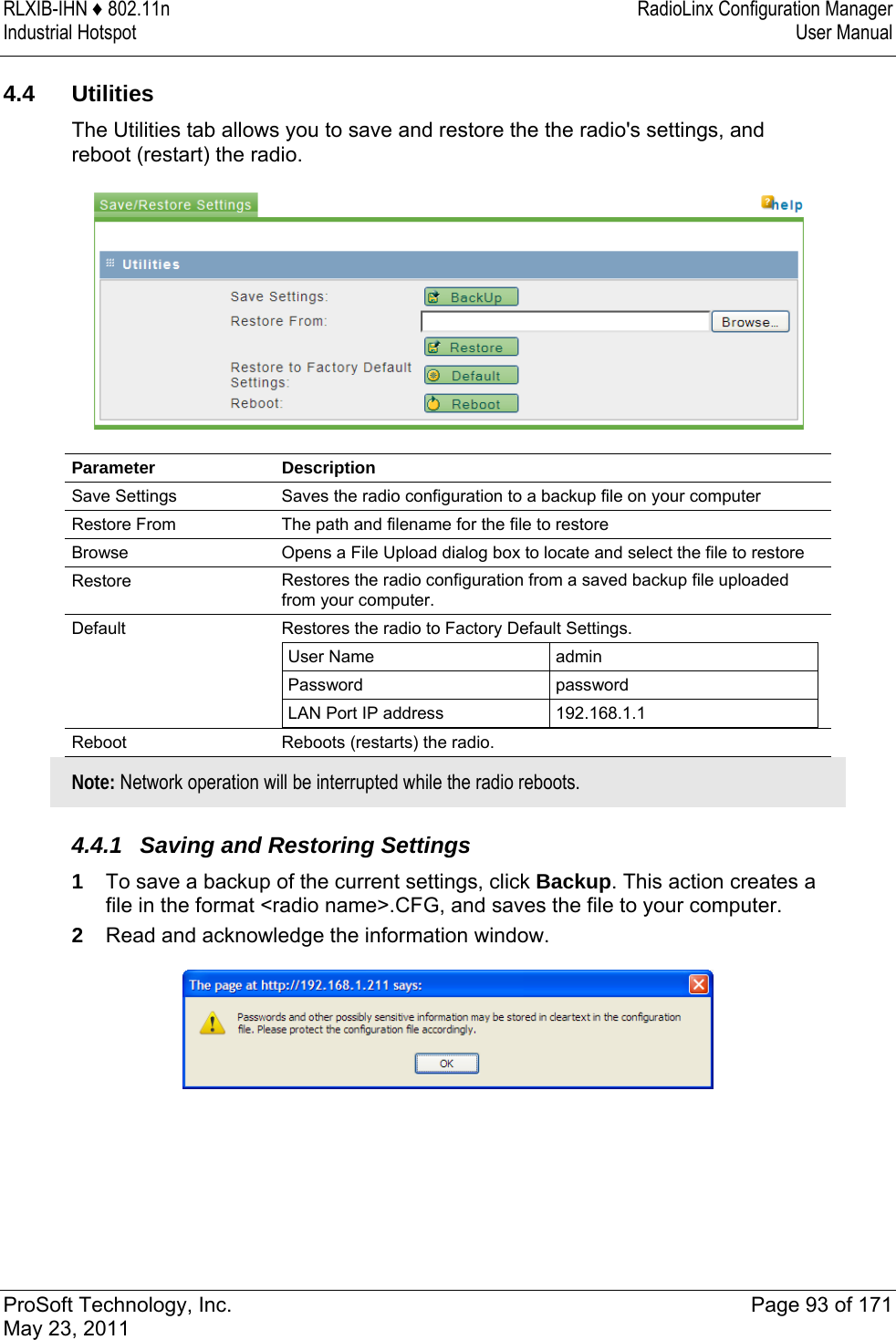 RLXIB-IHN ♦ 802.11n  RadioLinx Configuration Manager Industrial Hotspot   User Manual   ProSoft Technology, Inc.  Page 93 of 171 May 23, 2011  4.4 Utilities The Utilities tab allows you to save and restore the the radio&apos;s settings, and reboot (restart) the radio.    Parameter Description Save Settings  Saves the radio configuration to a backup file on your computer Restore From  The path and filename for the file to restore Browse  Opens a File Upload dialog box to locate and select the file to restore Restore   Restores the radio configuration from a saved backup file uploaded from your computer.  Default  Restores the radio to Factory Default Settings.  User Name  admin Password  password LAN Port IP address  192.168.1.1  Reboot  Reboots (restarts) the radio.  Note: Network operation will be interrupted while the radio reboots.   4.4.1  Saving and Restoring Settings 1  To save a backup of the current settings, click Backup. This action creates a file in the format &lt;radio name&gt;.CFG, and saves the file to your computer.  2  Read and acknowledge the information window.   