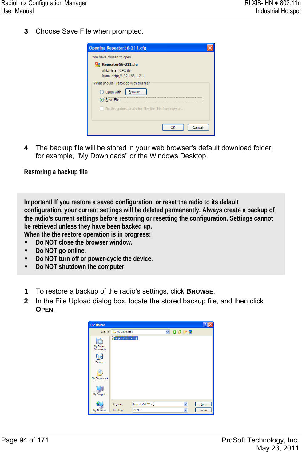 RadioLinx Configuration Manager  RLXIB-IHN ♦ 802.11n User Manual  Industrial Hotspot   Page 94 of 171  ProSoft Technology, Inc.  May 23, 2011  3  Choose Save File when prompted.   4  The backup file will be stored in your web browser&apos;s default download folder, for example, &quot;My Downloads&quot; or the Windows Desktop. Restoring a backup file  Important! If you restore a saved configuration, or reset the radio to its default configuration, your current settings will be deleted permanently. Always create a backup of the radio&apos;s current settings before restoring or resetting the configuration. Settings cannot be retrieved unless they have been backed up. When the the restore operation is in progress:  Do NOT close the browser window.  Do NOT go online.  Do NOT turn off or power-cycle the device.  Do NOT shutdown the computer.  1  To restore a backup of the radio&apos;s settings, click BROWSE.  2  In the File Upload dialog box, locate the stored backup file, and then click OPEN.   