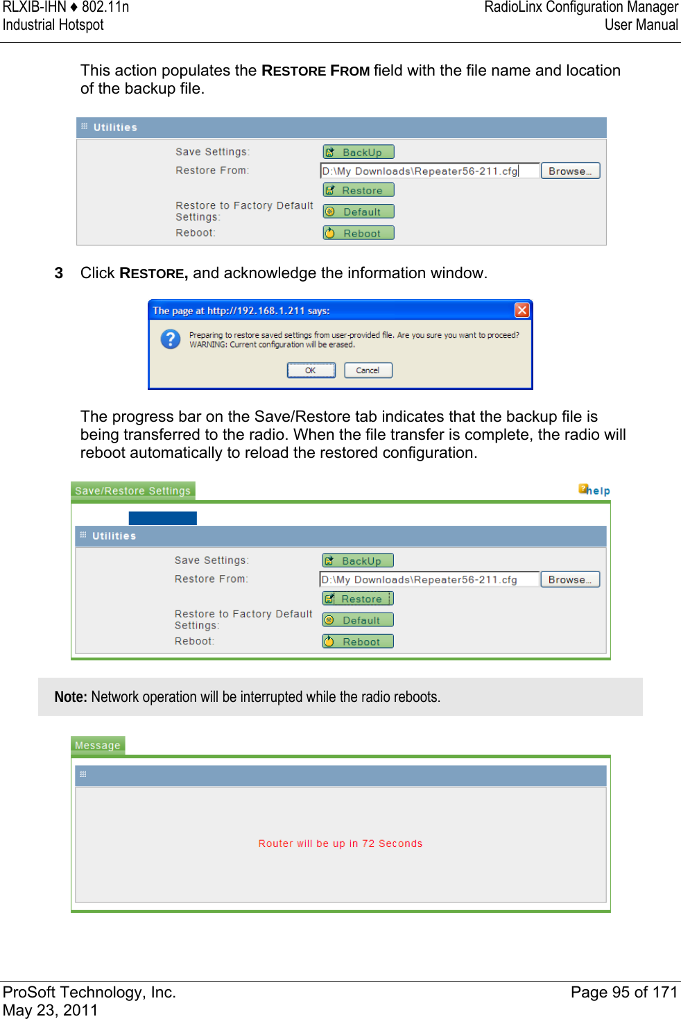 RLXIB-IHN ♦ 802.11n  RadioLinx Configuration Manager Industrial Hotspot   User Manual   ProSoft Technology, Inc.  Page 95 of 171 May 23, 2011  This action populates the RESTORE FROM field with the file name and location of the backup file.  3  Click RESTORE, and acknowledge the information window.  The progress bar on the Save/Restore tab indicates that the backup file is being transferred to the radio. When the file transfer is complete, the radio will reboot automatically to reload the restored configuration.   Note: Network operation will be interrupted while the radio reboots.   