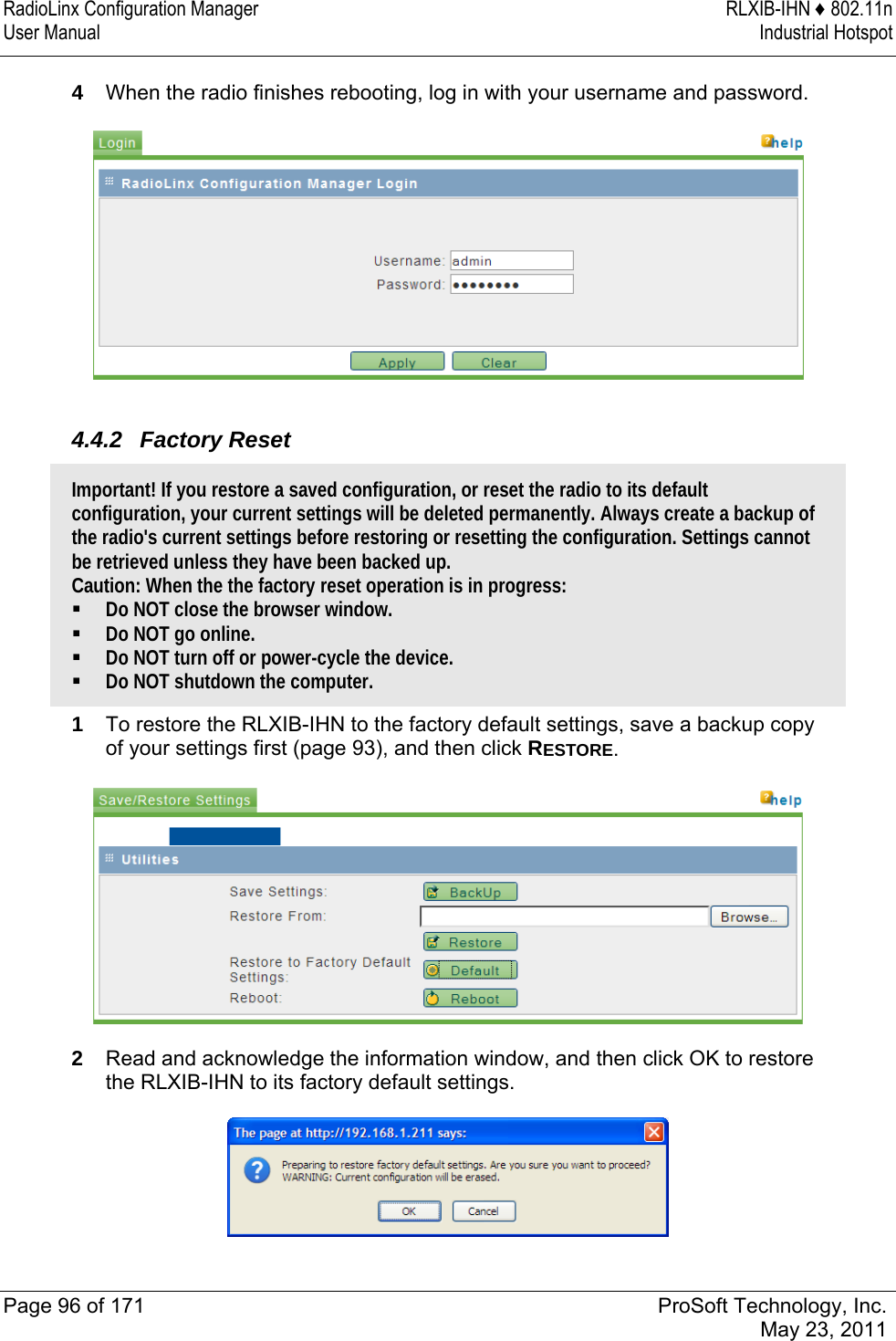 RadioLinx Configuration Manager  RLXIB-IHN ♦ 802.11n User Manual  Industrial Hotspot   Page 96 of 171  ProSoft Technology, Inc.  May 23, 2011  4  When the radio finishes rebooting, log in with your username and password.   4.4.2 Factory Reset Important! If you restore a saved configuration, or reset the radio to its default configuration, your current settings will be deleted permanently. Always create a backup of the radio&apos;s current settings before restoring or resetting the configuration. Settings cannot be retrieved unless they have been backed up. Caution: When the the factory reset operation is in progress:  Do NOT close the browser window.  Do NOT go online.  Do NOT turn off or power-cycle the device.  Do NOT shutdown the computer. 1  To restore the RLXIB-IHN to the factory default settings, save a backup copy of your settings first (page 93), and then click RESTORE.  2  Read and acknowledge the information window, and then click OK to restore the RLXIB-IHN to its factory default settings.   