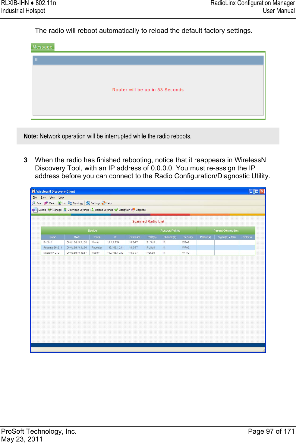 RLXIB-IHN ♦ 802.11n  RadioLinx Configuration Manager Industrial Hotspot   User Manual   ProSoft Technology, Inc.  Page 97 of 171 May 23, 2011  The radio will reboot automatically to reload the default factory settings.  Note: Network operation will be interrupted while the radio reboots.   3  When the radio has finished rebooting, notice that it reappears in WirelessN Discovery Tool, with an IP address of 0.0.0.0. You must re-assign the IP address before you can connect to the Radio Configuration/Diagnostic Utility.   