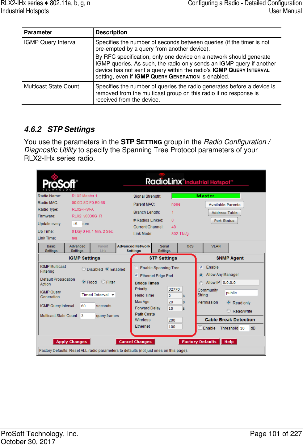 RLX2-IHx series ♦ 802.11a, b, g, n  Configuring a Radio - Detailed Configuration Industrial Hotspots   User Manual   ProSoft Technology, Inc.  Page 101 of 227 October 30, 2017   Parameter Description IGMP Query Interval Specifies the number of seconds between queries (if the timer is not pre-empted by a query from another device). By RFC specification, only one device on a network should generate IGMP queries. As such, the radio only sends an IGMP query if another device has not sent a query within the radio&apos;s IGMP QUERY INTERVAL setting, even if IGMP QUERY GENERATION is enabled. Multicast State Count Specifies the number of queries the radio generates before a device is removed from the multicast group on this radio if no response is received from the device.   4.6.2  STP Settings You use the parameters in the STP SETTING group in the Radio Configuration / Diagnostic Utility to specify the Spanning Tree Protocol parameters of your RLX2-IHx series radio.   