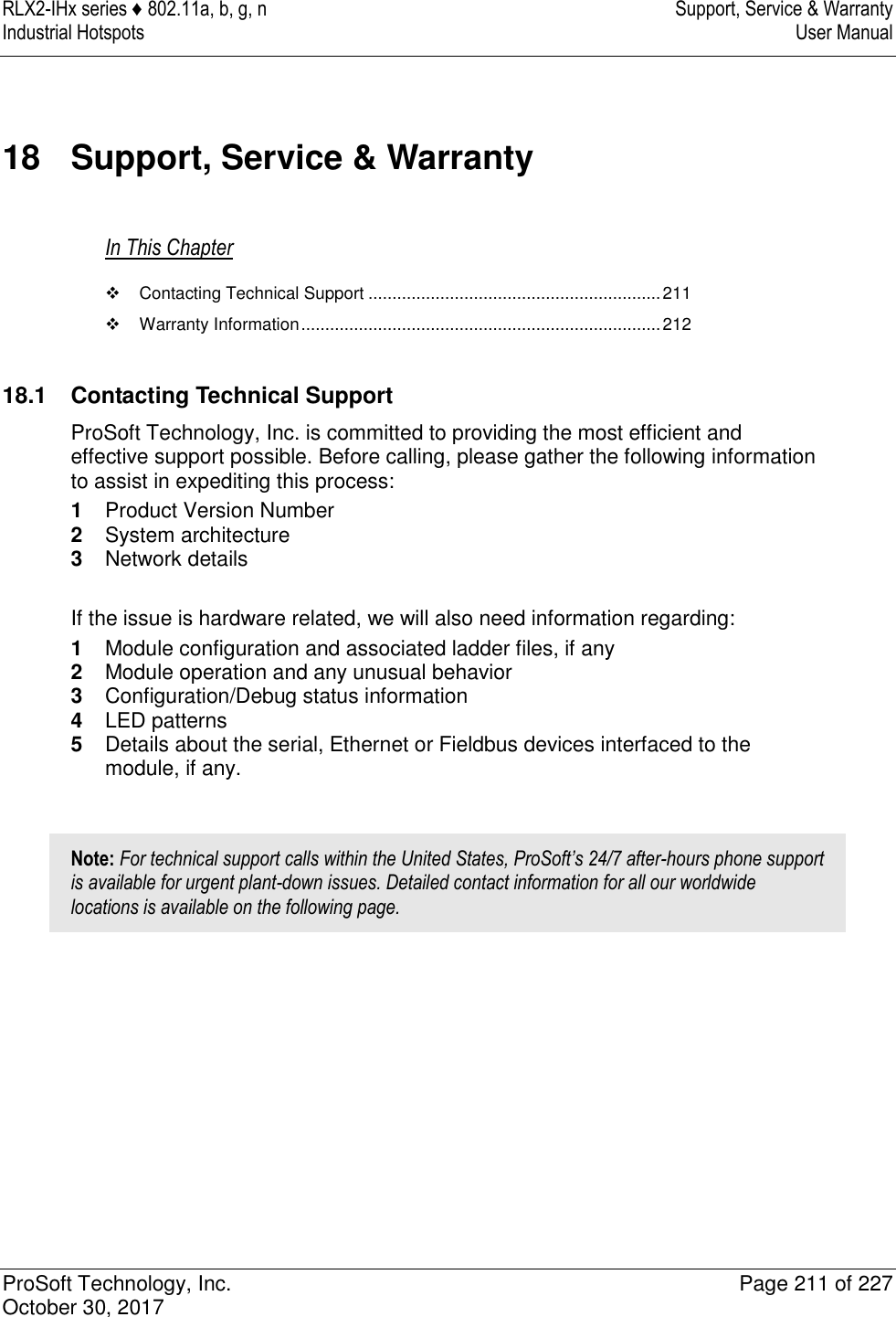 RLX2-IHx series ♦ 802.11a, b, g, n  Support, Service &amp; Warranty Industrial Hotspots   User Manual   ProSoft Technology, Inc.  Page 211 of 227 October 30, 2017   18  Support, Service &amp; Warranty In This Chapter   Contacting Technical Support ............................................................. 211   Warranty Information ........................................................................... 212   18.1  Contacting Technical Support ProSoft Technology, Inc. is committed to providing the most efficient and effective support possible. Before calling, please gather the following information to assist in expediting this process: 1  Product Version Number 2  System architecture 3  Network details  If the issue is hardware related, we will also need information regarding: 1  Module configuration and associated ladder files, if any 2  Module operation and any unusual behavior 3  Configuration/Debug status information 4  LED patterns 5  Details about the serial, Ethernet or Fieldbus devices interfaced to the module, if any.  Note: For technical support calls within the United States, ProSoft’s 24/7 after-hours phone support is available for urgent plant-down issues. Detailed contact information for all our worldwide locations is available on the following page.  