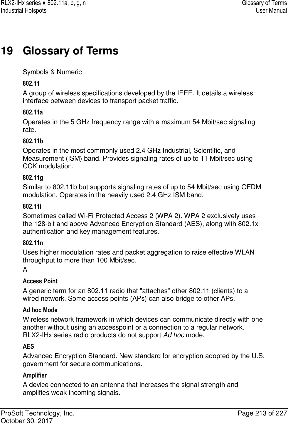 RLX2-IHx series ♦ 802.11a, b, g, n  Glossary of Terms Industrial Hotspots   User Manual   ProSoft Technology, Inc.  Page 213 of 227 October 30, 2017   19  Glossary of Terms Symbols &amp; Numeric 802.11 A group of wireless specifications developed by the IEEE. It details a wireless interface between devices to transport packet traffic. 802.11a Operates in the 5 GHz frequency range with a maximum 54 Mbit/sec signaling rate. 802.11b Operates in the most commonly used 2.4 GHz Industrial, Scientific, and Measurement (ISM) band. Provides signaling rates of up to 11 Mbit/sec using CCK modulation. 802.11g Similar to 802.11b but supports signaling rates of up to 54 Mbit/sec using OFDM modulation. Operates in the heavily used 2.4 GHz ISM band. 802.11i Sometimes called Wi-Fi Protected Access 2 (WPA 2). WPA 2 exclusively uses the 128-bit and above Advanced Encryption Standard (AES), along with 802.1x authentication and key management features. 802.11n Uses higher modulation rates and packet aggregation to raise effective WLAN throughput to more than 100 Mbit/sec. A Access Point A generic term for an 802.11 radio that &quot;attaches&quot; other 802.11 (clients) to a wired network. Some access points (APs) can also bridge to other APs. Ad hoc Mode Wireless network framework in which devices can communicate directly with one another without using an accesspoint or a connection to a regular network. RLX2-IHx series radio products do not support Ad hoc mode. AES Advanced Encryption Standard. New standard for encryption adopted by the U.S. government for secure communications. Amplifier A device connected to an antenna that increases the signal strength and amplifies weak incoming signals. 