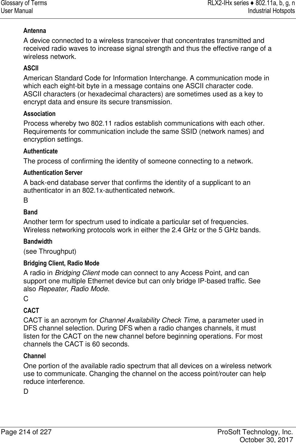 Glossary of Terms  RLX2-IHx series ♦ 802.11a, b, g, n User Manual  Industrial Hotspots   Page 214 of 227  ProSoft Technology, Inc.   October 30, 2017  Antenna A device connected to a wireless transceiver that concentrates transmitted and received radio waves to increase signal strength and thus the effective range of a wireless network. ASCII American Standard Code for Information Interchange. A communication mode in which each eight-bit byte in a message contains one ASCII character code. ASCII characters (or hexadecimal characters) are sometimes used as a key to encrypt data and ensure its secure transmission. Association Process whereby two 802.11 radios establish communications with each other. Requirements for communication include the same SSID (network names) and encryption settings. Authenticate The process of confirming the identity of someone connecting to a network. Authentication Server A back-end database server that confirms the identity of a supplicant to an authenticator in an 802.1x-authenticated network. B Band Another term for spectrum used to indicate a particular set of frequencies. Wireless networking protocols work in either the 2.4 GHz or the 5 GHz bands. Bandwidth (see Throughput) Bridging Client, Radio Mode A radio in Bridging Client mode can connect to any Access Point, and can support one multiple Ethernet device but can only bridge IP-based traffic. See also Repeater, Radio Mode. C CACT CACT is an acronym for Channel Availability Check Time, a parameter used in DFS channel selection. During DFS when a radio changes channels, it must listen for the CACT on the new channel before beginning operations. For most channels the CACT is 60 seconds. Channel One portion of the available radio spectrum that all devices on a wireless network use to communicate. Changing the channel on the access point/router can help reduce interference. D 